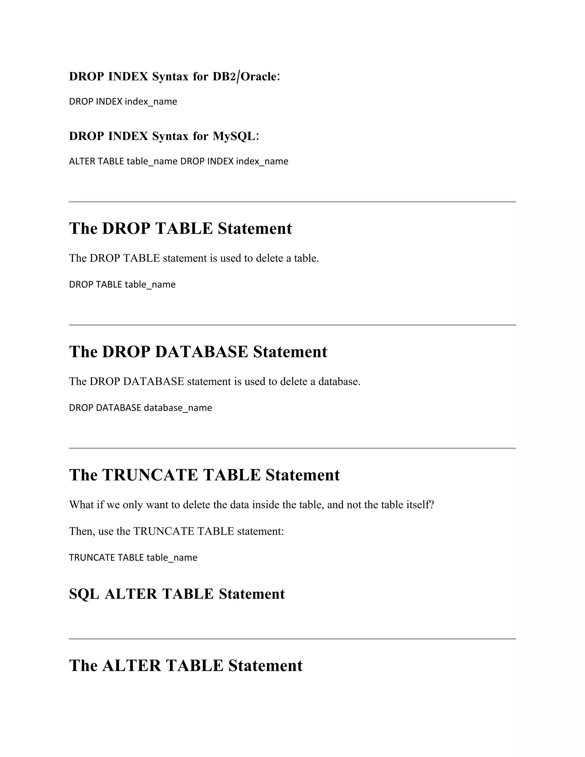 DROP INDEX Syntax for DB2/Oracle:
DROP INDEX index_name


DROP INDEX Syntax for MySQL:
ALTER TABLE table_name DROP INDEX index_name




The DROP TABLE Statement
The DROP TABLE statement is used to delete a table.

DROP TABLE table_name




The DROP DATABASE Statement
The DROP DATABASE statement is used to delete a database.

DROP DATABASE database_name




The TRUNCATE TABLE Statement
What if we only want to delete the data inside the table, and not the table itself?

Then, use the TRUNCATE TABLE statement:

TRUNCATE TABLE table_name


SQL ALTER TABLE Statement



The ALTER TABLE Statement
 