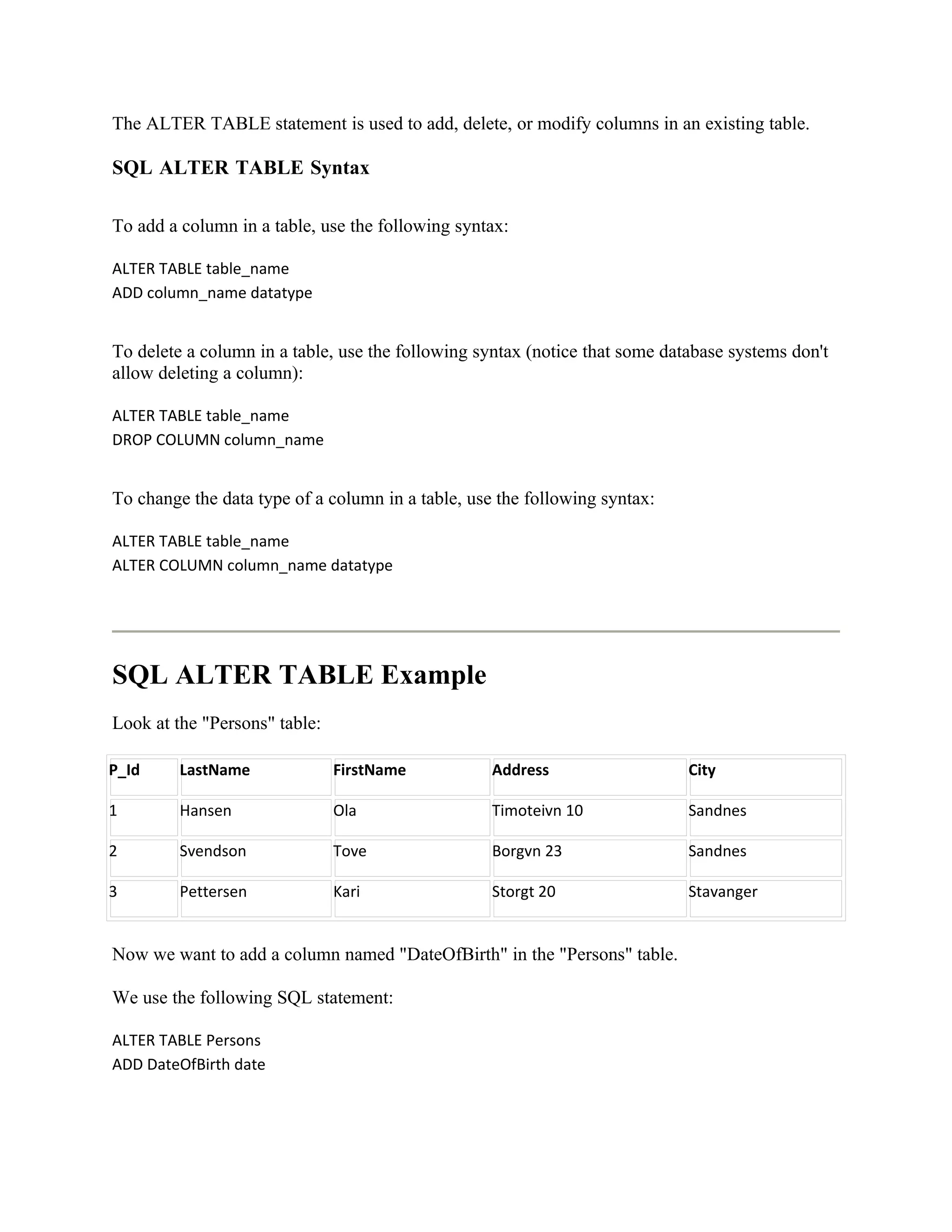 The ALTER TABLE statement is used to add, delete, or modify columns in an existing table.

SQL ALTER TABLE Syntax

To add a column in a table, use the following syntax:

ALTER TABLE table_name
ADD column_name datatype


To delete a column in a table, use the following syntax (notice that some database systems don't
allow deleting a column):

ALTER TABLE table_name
DROP COLUMN column_name


To change the data type of a column in a table, use the following syntax:

ALTER TABLE table_name
ALTER COLUMN column_name datatype




SQL ALTER TABLE Example
Look at the "Persons" table:

P_Id     LastName              FirstName           Address                   City

1        Hansen                Ola                 Timoteivn 10              Sandnes

2        Svendson              Tove                Borgvn 23                 Sandnes

3        Pettersen             Kari                Storgt 20                 Stavanger


Now we want to add a column named "DateOfBirth" in the "Persons" table.

We use the following SQL statement:

ALTER TABLE Persons
ADD DateOfBirth date
 