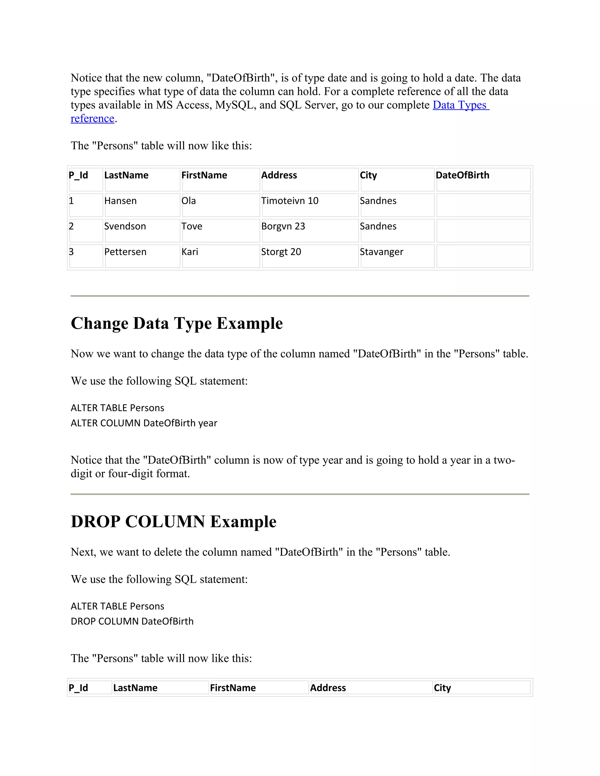 Notice that the new column, "DateOfBirth", is of type date and is going to hold a date. The data
type specifies what type of data the column can hold. For a complete reference of all the data
types available in MS Access, MySQL, and SQL Server, go to our complete Data Types
reference.

The "Persons" table will now like this:

P_Id   LastName        FirstName          Address               City         DateOfBirth

1      Hansen          Ola                Timoteivn 10          Sandnes

2      Svendson        Tove               Borgvn 23             Sandnes

3      Pettersen       Kari               Storgt 20             Stavanger




Change Data Type Example
Now we want to change the data type of the column named "DateOfBirth" in the "Persons" table.

We use the following SQL statement:

ALTER TABLE Persons
ALTER COLUMN DateOfBirth year


Notice that the "DateOfBirth" column is now of type year and is going to hold a year in a two-
digit or four-digit format.



DROP COLUMN Example
Next, we want to delete the column named "DateOfBirth" in the "Persons" table.

We use the following SQL statement:

ALTER TABLE Persons
DROP COLUMN DateOfBirth


The "Persons" table will now like this:

P_Id     LastName             FirstName               Address                City
 