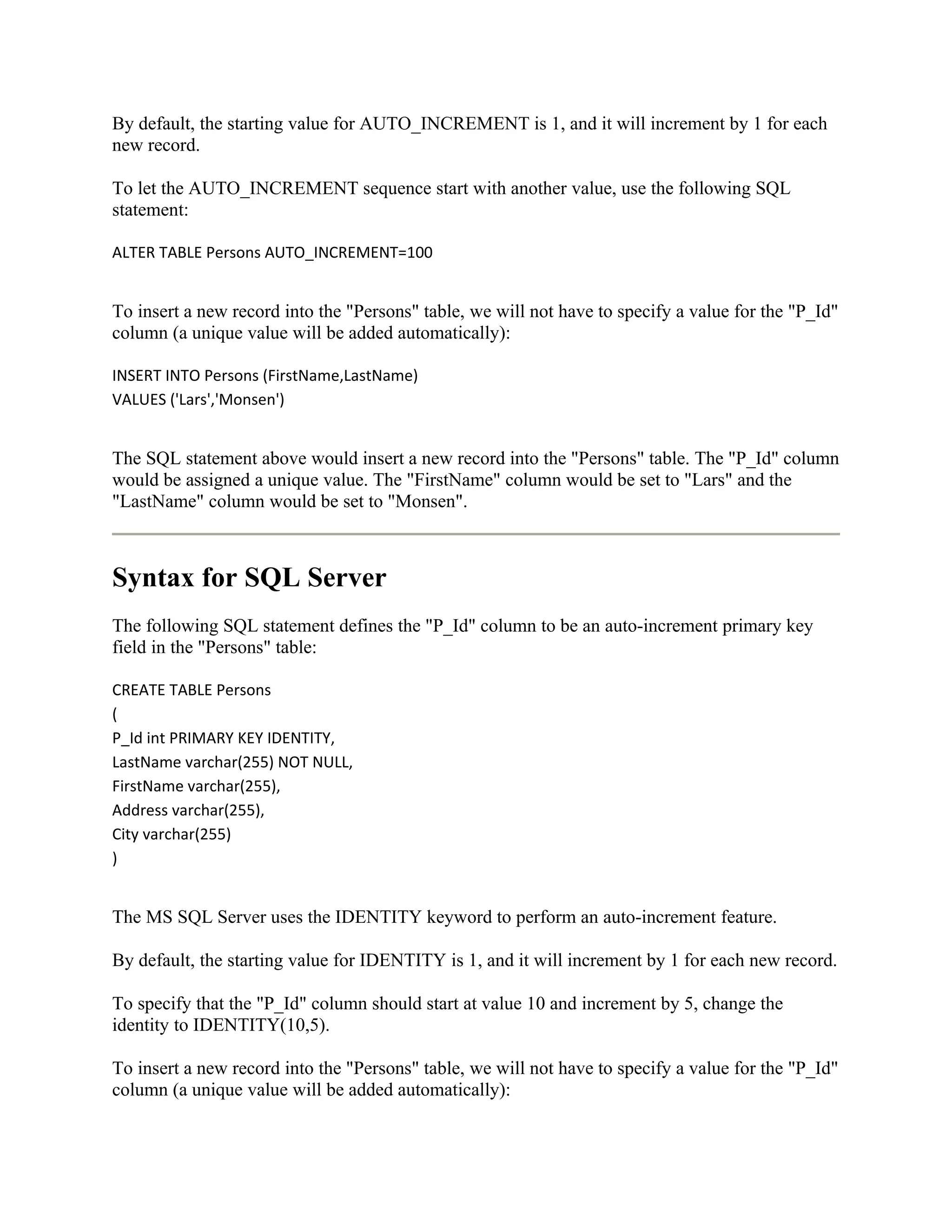 By default, the starting value for AUTO_INCREMENT is 1, and it will increment by 1 for each
new record.

To let the AUTO_INCREMENT sequence start with another value, use the following SQL
statement:

ALTER TABLE Persons AUTO_INCREMENT=100


To insert a new record into the "Persons" table, we will not have to specify a value for the "P_Id"
column (a unique value will be added automatically):

INSERT INTO Persons (FirstName,LastName)
VALUES ('Lars','Monsen')


The SQL statement above would insert a new record into the "Persons" table. The "P_Id" column
would be assigned a unique value. The "FirstName" column would be set to "Lars" and the
"LastName" column would be set to "Monsen".



Syntax for SQL Server
The following SQL statement defines the "P_Id" column to be an auto-increment primary key
field in the "Persons" table:

CREATE TABLE Persons
(
P_Id int PRIMARY KEY IDENTITY,
LastName varchar(255) NOT NULL,
FirstName varchar(255),
Address varchar(255),
City varchar(255)
)


The MS SQL Server uses the IDENTITY keyword to perform an auto-increment feature.

By default, the starting value for IDENTITY is 1, and it will increment by 1 for each new record.

To specify that the "P_Id" column should start at value 10 and increment by 5, change the
identity to IDENTITY(10,5).

To insert a new record into the "Persons" table, we will not have to specify a value for the "P_Id"
column (a unique value will be added automatically):
 