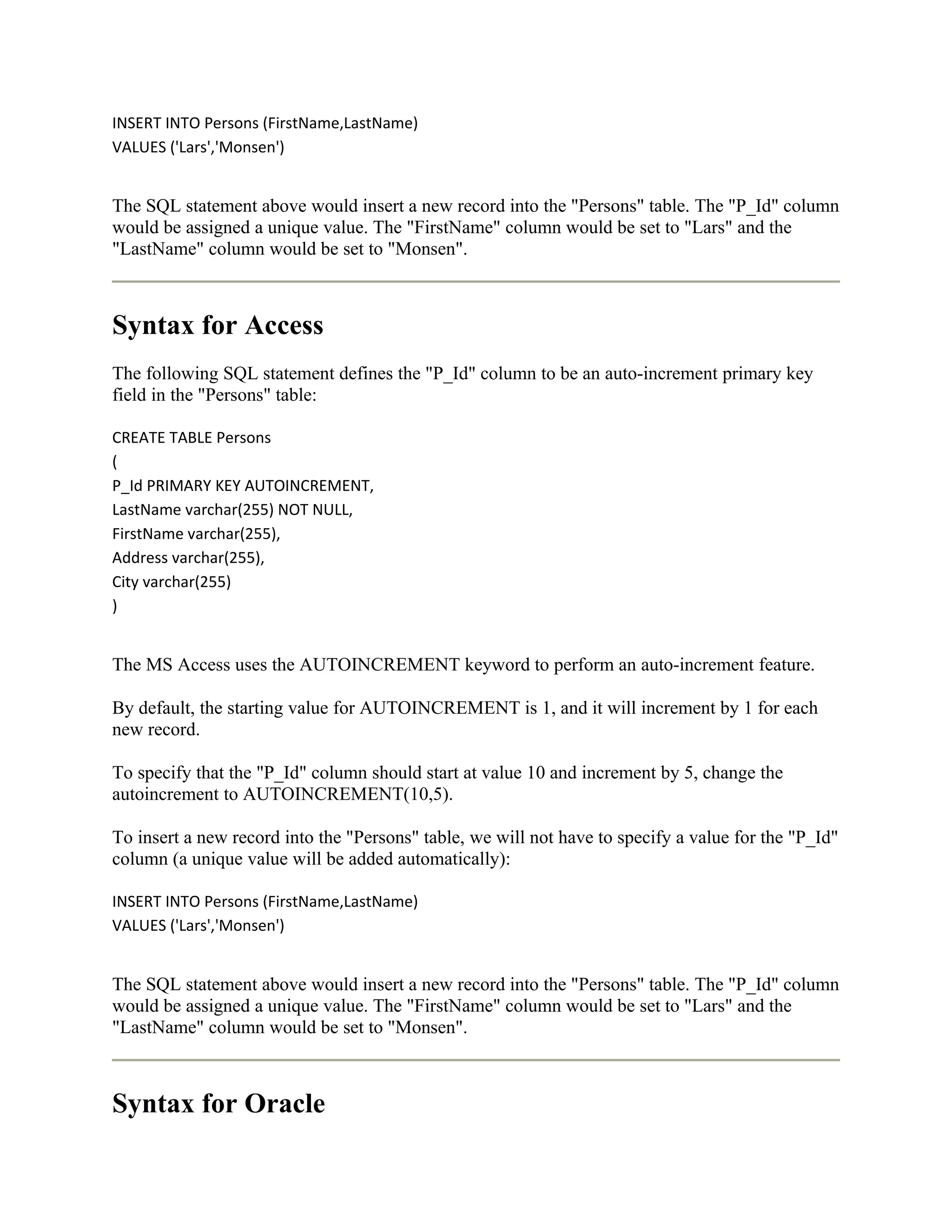 INSERT INTO Persons (FirstName,LastName)
VALUES ('Lars','Monsen')


The SQL statement above would insert a new record into the "Persons" table. The "P_Id" column
would be assigned a unique value. The "FirstName" column would be set to "Lars" and the
"LastName" column would be set to "Monsen".



Syntax for Access
The following SQL statement defines the "P_Id" column to be an auto-increment primary key
field in the "Persons" table:

CREATE TABLE Persons
(
P_Id PRIMARY KEY AUTOINCREMENT,
LastName varchar(255) NOT NULL,
FirstName varchar(255),
Address varchar(255),
City varchar(255)
)


The MS Access uses the AUTOINCREMENT keyword to perform an auto-increment feature.

By default, the starting value for AUTOINCREMENT is 1, and it will increment by 1 for each
new record.

To specify that the "P_Id" column should start at value 10 and increment by 5, change the
autoincrement to AUTOINCREMENT(10,5).

To insert a new record into the "Persons" table, we will not have to specify a value for the "P_Id"
column (a unique value will be added automatically):

INSERT INTO Persons (FirstName,LastName)
VALUES ('Lars','Monsen')


The SQL statement above would insert a new record into the "Persons" table. The "P_Id" column
would be assigned a unique value. The "FirstName" column would be set to "Lars" and the
"LastName" column would be set to "Monsen".



Syntax for Oracle
 
