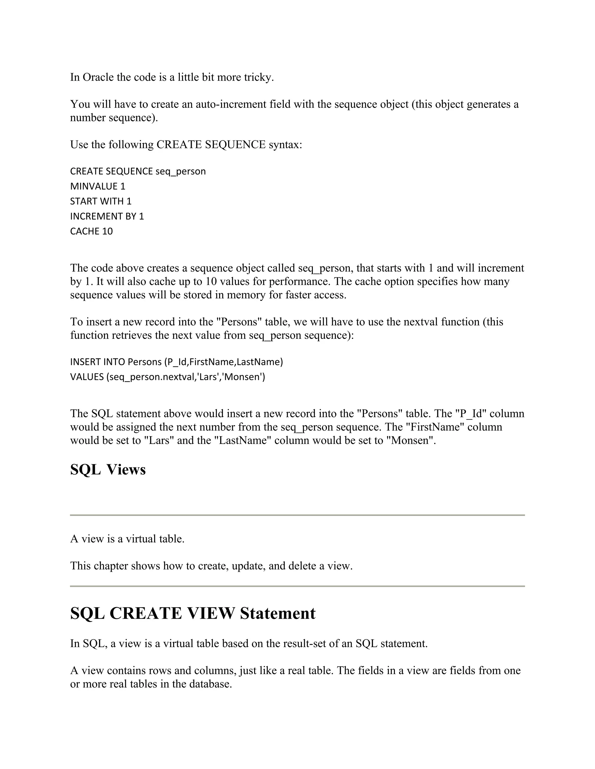 In Oracle the code is a little bit more tricky.

You will have to create an auto-increment field with the sequence object (this object generates a
number sequence).

Use the following CREATE SEQUENCE syntax:

CREATE SEQUENCE seq_person
MINVALUE 1
START WITH 1
INCREMENT BY 1
CACHE 10


The code above creates a sequence object called seq_person, that starts with 1 and will increment
by 1. It will also cache up to 10 values for performance. The cache option specifies how many
sequence values will be stored in memory for faster access.

To insert a new record into the "Persons" table, we will have to use the nextval function (this
function retrieves the next value from seq_person sequence):

INSERT INTO Persons (P_Id,FirstName,LastName)
VALUES (seq_person.nextval,'Lars','Monsen')


The SQL statement above would insert a new record into the "Persons" table. The "P_Id" column
would be assigned the next number from the seq_person sequence. The "FirstName" column
would be set to "Lars" and the "LastName" column would be set to "Monsen".

SQL Views



A view is a virtual table.

This chapter shows how to create, update, and delete a view.



SQL CREATE VIEW Statement
In SQL, a view is a virtual table based on the result-set of an SQL statement.

A view contains rows and columns, just like a real table. The fields in a view are fields from one
or more real tables in the database.
 