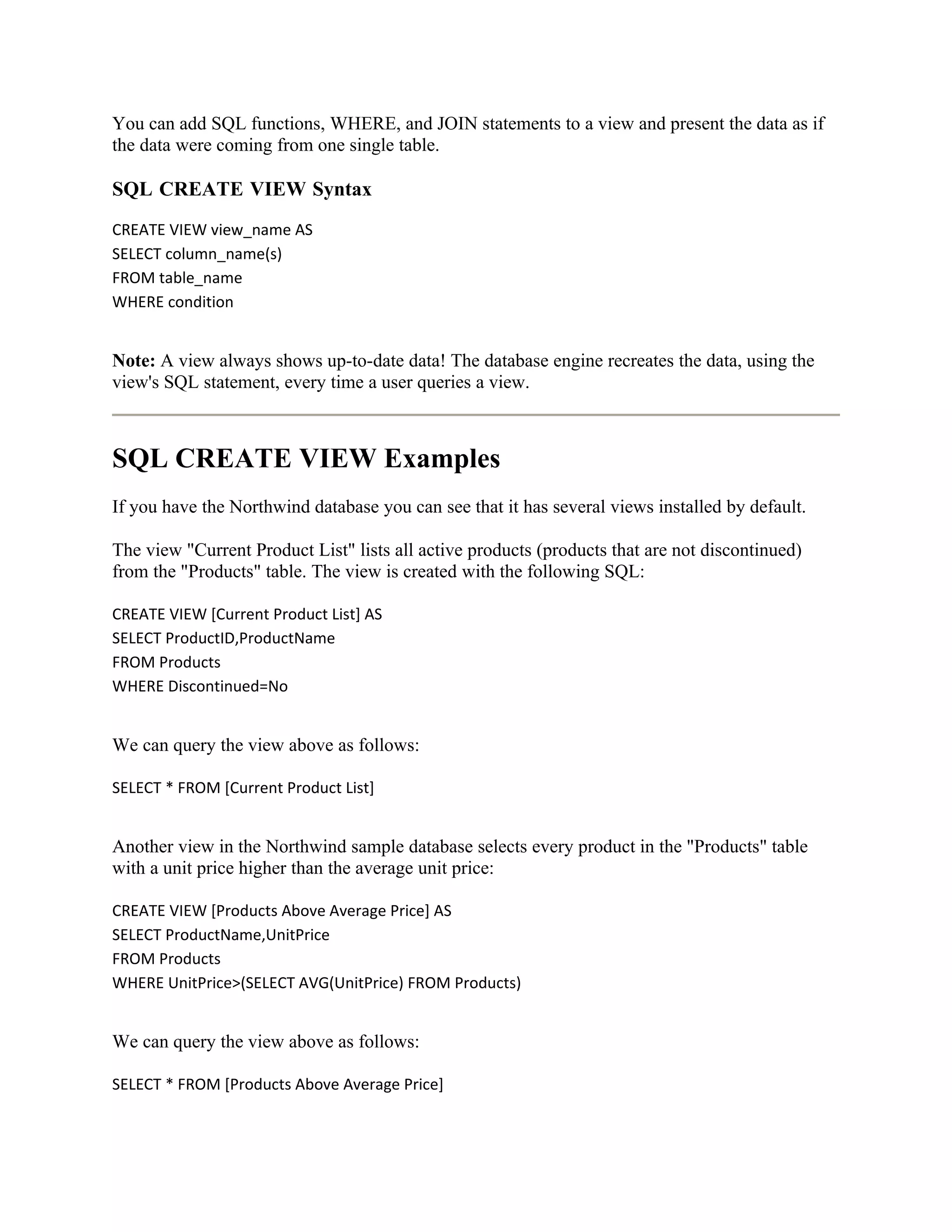 You can add SQL functions, WHERE, and JOIN statements to a view and present the data as if
the data were coming from one single table.

SQL CREATE VIEW Syntax
CREATE VIEW view_name AS
SELECT column_name(s)
FROM table_name
WHERE condition


Note: A view always shows up-to-date data! The database engine recreates the data, using the
view's SQL statement, every time a user queries a view.



SQL CREATE VIEW Examples
If you have the Northwind database you can see that it has several views installed by default.

The view "Current Product List" lists all active products (products that are not discontinued)
from the "Products" table. The view is created with the following SQL:

CREATE VIEW [Current Product List] AS
SELECT ProductID,ProductName
FROM Products
WHERE Discontinued=No


We can query the view above as follows:

SELECT * FROM [Current Product List]


Another view in the Northwind sample database selects every product in the "Products" table
with a unit price higher than the average unit price:

CREATE VIEW [Products Above Average Price] AS
SELECT ProductName,UnitPrice
FROM Products
WHERE UnitPrice>(SELECT AVG(UnitPrice) FROM Products)


We can query the view above as follows:

SELECT * FROM [Products Above Average Price]
 