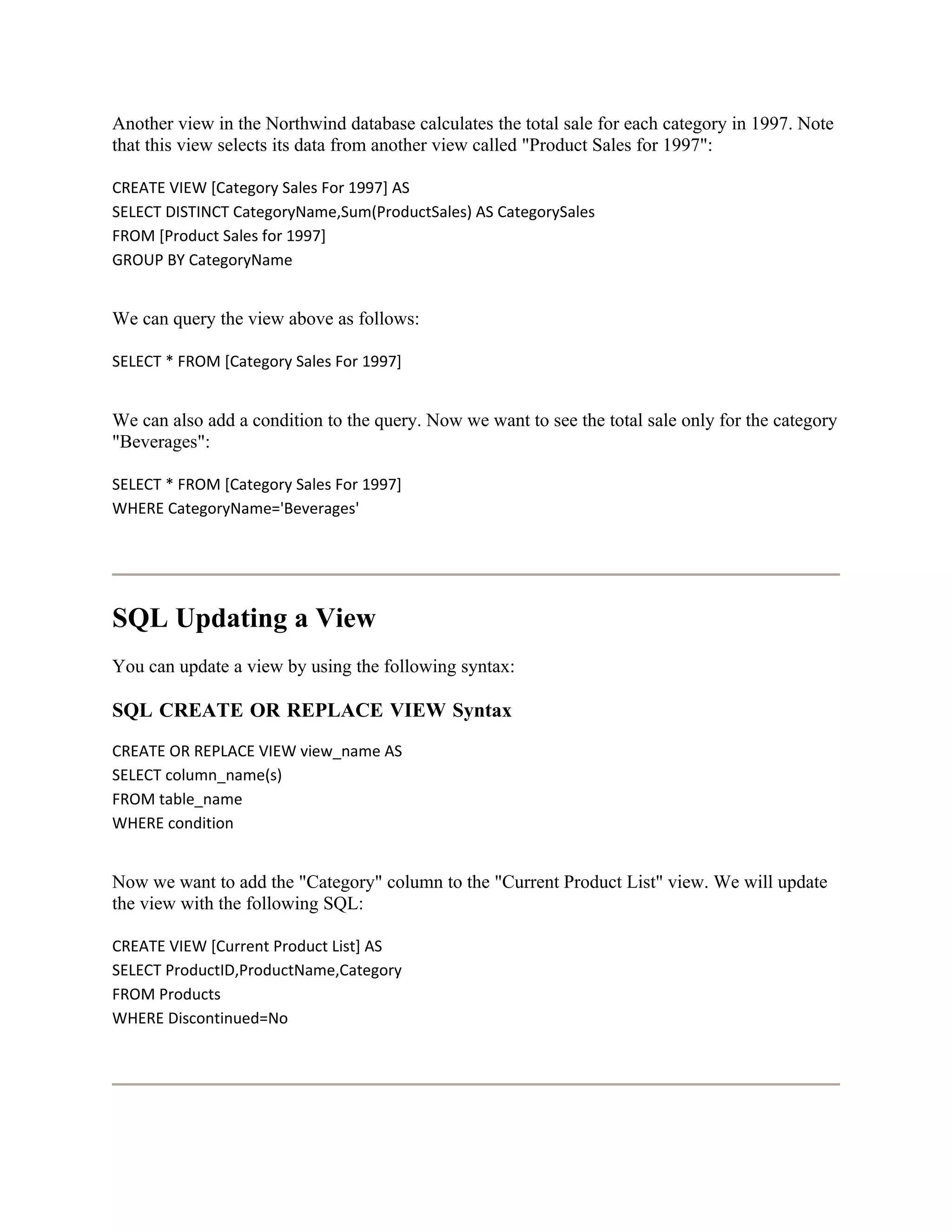 Another view in the Northwind database calculates the total sale for each category in 1997. Note
that this view selects its data from another view called "Product Sales for 1997":

CREATE VIEW [Category Sales For 1997] AS
SELECT DISTINCT CategoryName,Sum(ProductSales) AS CategorySales
FROM [Product Sales for 1997]
GROUP BY CategoryName


We can query the view above as follows:

SELECT * FROM [Category Sales For 1997]


We can also add a condition to the query. Now we want to see the total sale only for the category
"Beverages":

SELECT * FROM [Category Sales For 1997]
WHERE CategoryName='Beverages'




SQL Updating a View
You can update a view by using the following syntax:

SQL CREATE OR REPLACE VIEW Syntax
CREATE OR REPLACE VIEW view_name AS
SELECT column_name(s)
FROM table_name
WHERE condition


Now we want to add the "Category" column to the "Current Product List" view. We will update
the view with the following SQL:

CREATE VIEW [Current Product List] AS
SELECT ProductID,ProductName,Category
FROM Products
WHERE Discontinued=No
 