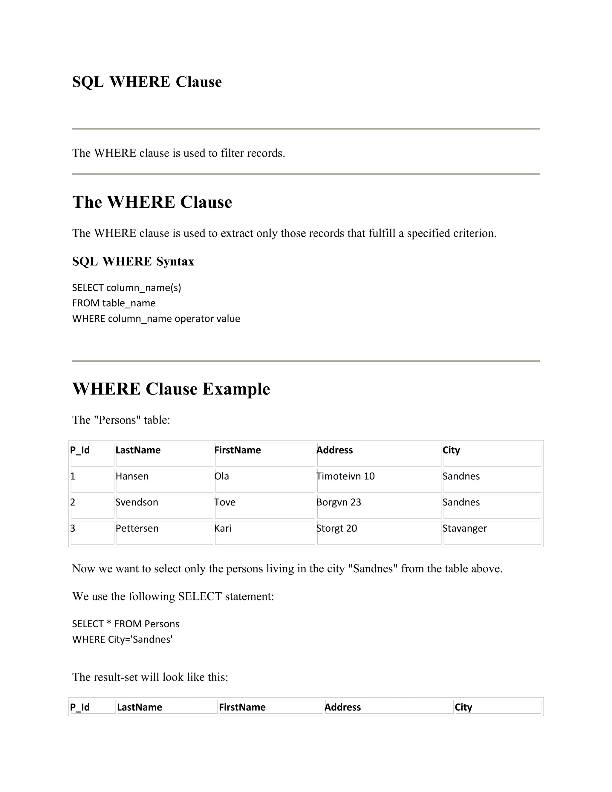 SQL WHERE Clause



The WHERE clause is used to filter records.



The WHERE Clause
The WHERE clause is used to extract only those records that fulfill a specified criterion.

SQL WHERE Syntax
SELECT column_name(s)
FROM table_name
WHERE column_name operator value




WHERE Clause Example
The "Persons" table:

P_Id     LastName              FirstName           Address                    City

1        Hansen                Ola                 Timoteivn 10               Sandnes

2        Svendson              Tove                Borgvn 23                  Sandnes

3        Pettersen             Kari                Storgt 20                  Stavanger


Now we want to select only the persons living in the city "Sandnes" from the table above.

We use the following SELECT statement:

SELECT * FROM Persons
WHERE City='Sandnes'


The result-set will look like this:

P_Id      LastName              FirstName            Address                     City
 