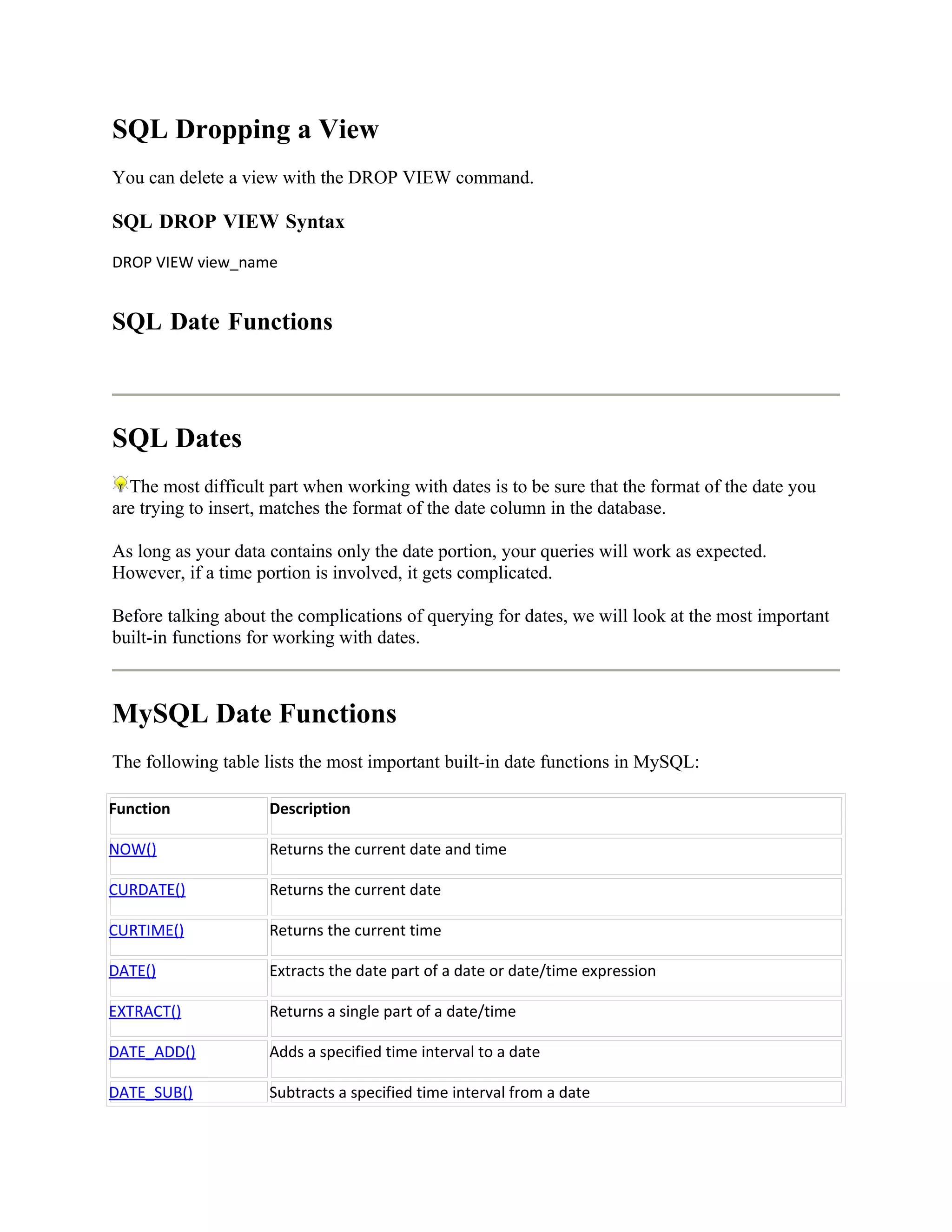 SQL Dropping a View
You can delete a view with the DROP VIEW command.

SQL DROP VIEW Syntax
DROP VIEW view_name


SQL Date Functions



SQL Dates
  The most difficult part when working with dates is to be sure that the format of the date you
are trying to insert, matches the format of the date column in the database.

As long as your data contains only the date portion, your queries will work as expected.
However, if a time portion is involved, it gets complicated.

Before talking about the complications of querying for dates, we will look at the most important
built-in functions for working with dates.



MySQL Date Functions
The following table lists the most important built-in date functions in MySQL:

Function             Description

NOW()                Returns the current date and time

CURDATE()            Returns the current date

CURTIME()            Returns the current time

DATE()               Extracts the date part of a date or date/time expression

EXTRACT()            Returns a single part of a date/time

DATE_ADD()           Adds a specified time interval to a date

DATE_SUB()           Subtracts a specified time interval from a date
 