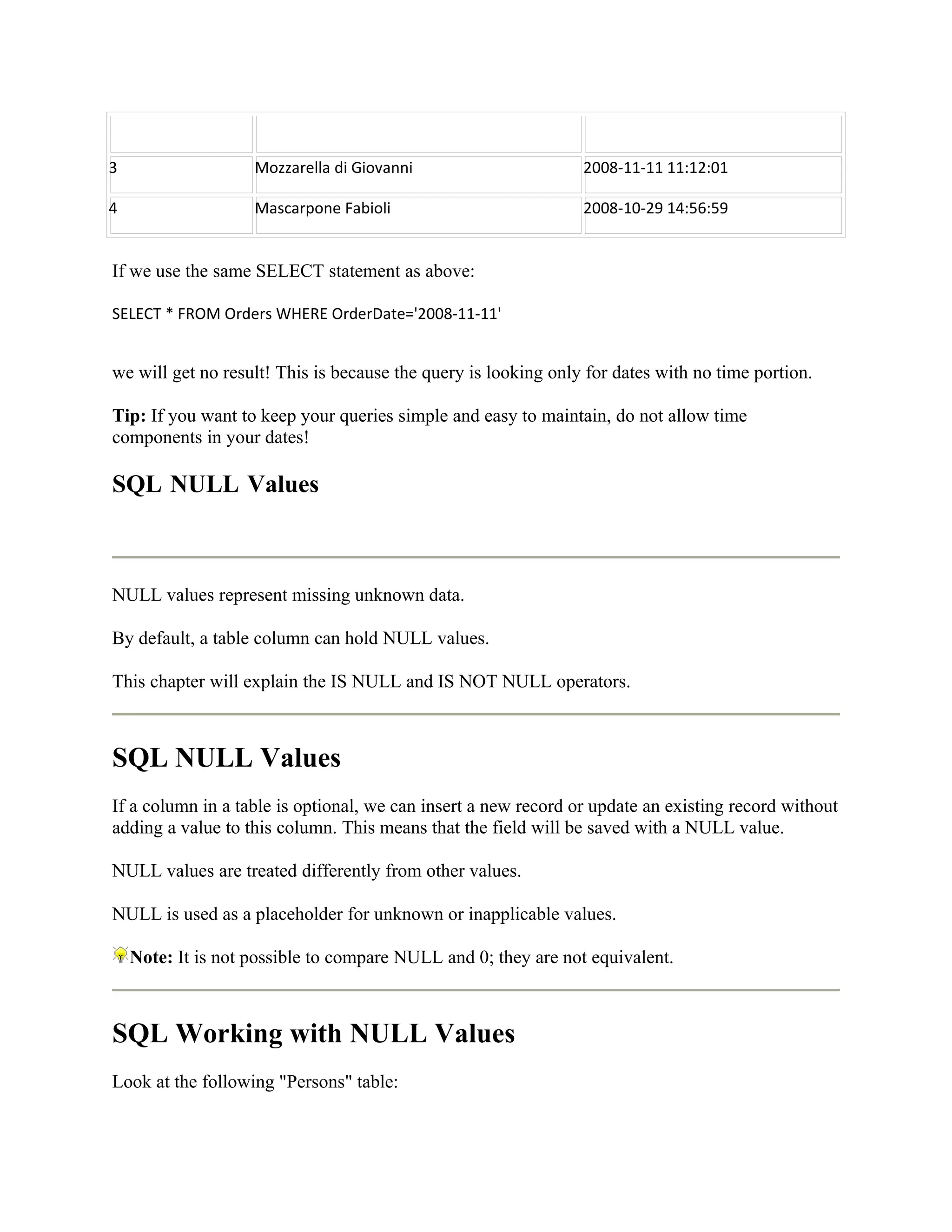 3                   Mozzarella di Giovanni                      2008-11-11 11:12:01

4                   Mascarpone Fabioli                          2008-10-29 14:56:59


If we use the same SELECT statement as above:

SELECT * FROM Orders WHERE OrderDate='2008-11-11'


we will get no result! This is because the query is looking only for dates with no time portion.

Tip: If you want to keep your queries simple and easy to maintain, do not allow time
components in your dates!

SQL NULL Values



NULL values represent missing unknown data.

By default, a table column can hold NULL values.

This chapter will explain the IS NULL and IS NOT NULL operators.



SQL NULL Values
If a column in a table is optional, we can insert a new record or update an existing record without
adding a value to this column. This means that the field will be saved with a NULL value.

NULL values are treated differently from other values.

NULL is used as a placeholder for unknown or inapplicable values.

    Note: It is not possible to compare NULL and 0; they are not equivalent.



SQL Working with NULL Values
Look at the following "Persons" table:
 