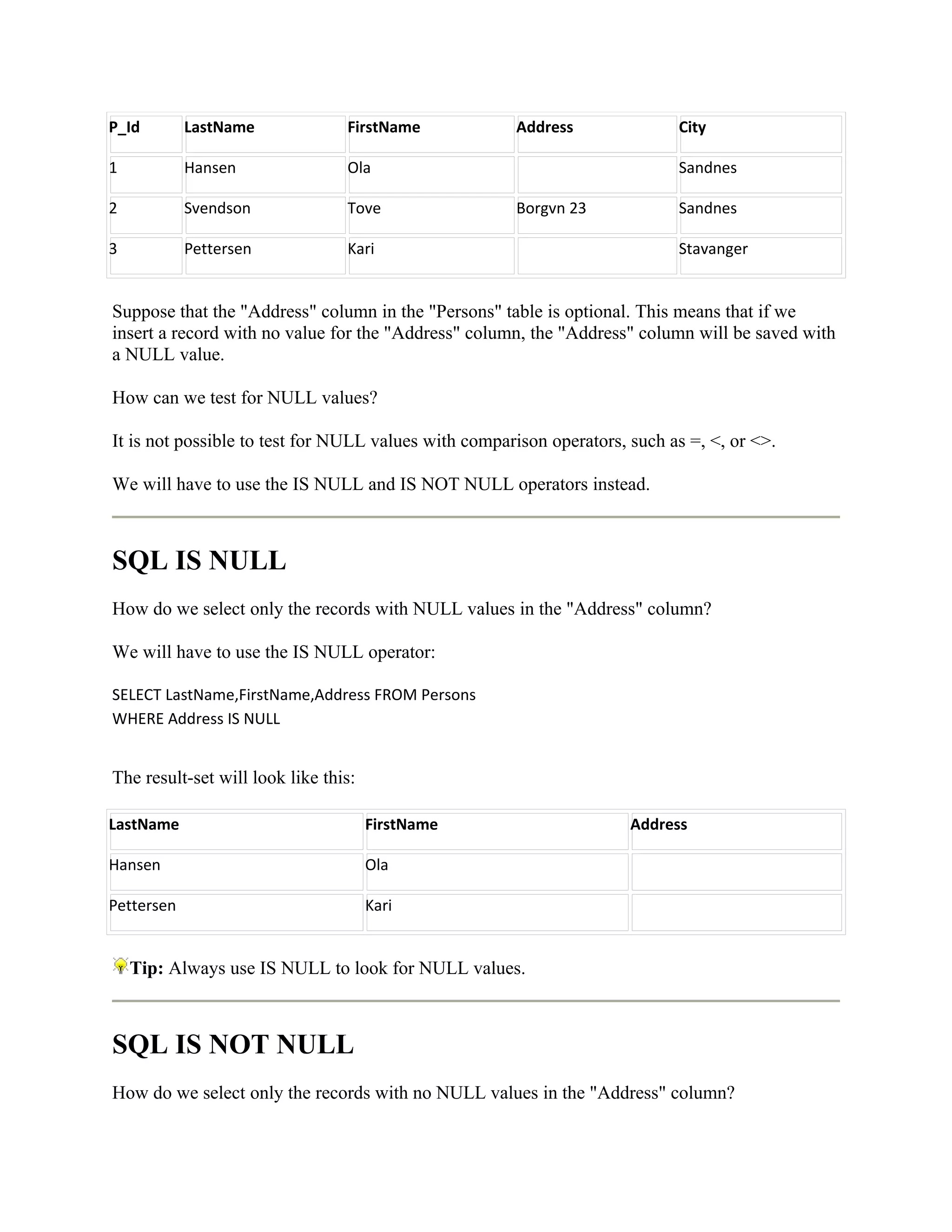 P_Id        LastName             FirstName            Address               City

1           Hansen               Ola                                        Sandnes

2           Svendson             Tove                 Borgvn 23             Sandnes

3           Pettersen            Kari                                       Stavanger


Suppose that the "Address" column in the "Persons" table is optional. This means that if we
insert a record with no value for the "Address" column, the "Address" column will be saved with
a NULL value.

How can we test for NULL values?

It is not possible to test for NULL values with comparison operators, such as =, <, or <>.

We will have to use the IS NULL and IS NOT NULL operators instead.



SQL IS NULL
How do we select only the records with NULL values in the "Address" column?

We will have to use the IS NULL operator:

SELECT LastName,FirstName,Address FROM Persons
WHERE Address IS NULL


The result-set will look like this:

LastName                              FirstName                       Address

Hansen                                Ola

Pettersen                             Kari


    Tip: Always use IS NULL to look for NULL values.



SQL IS NOT NULL
How do we select only the records with no NULL values in the "Address" column?
 