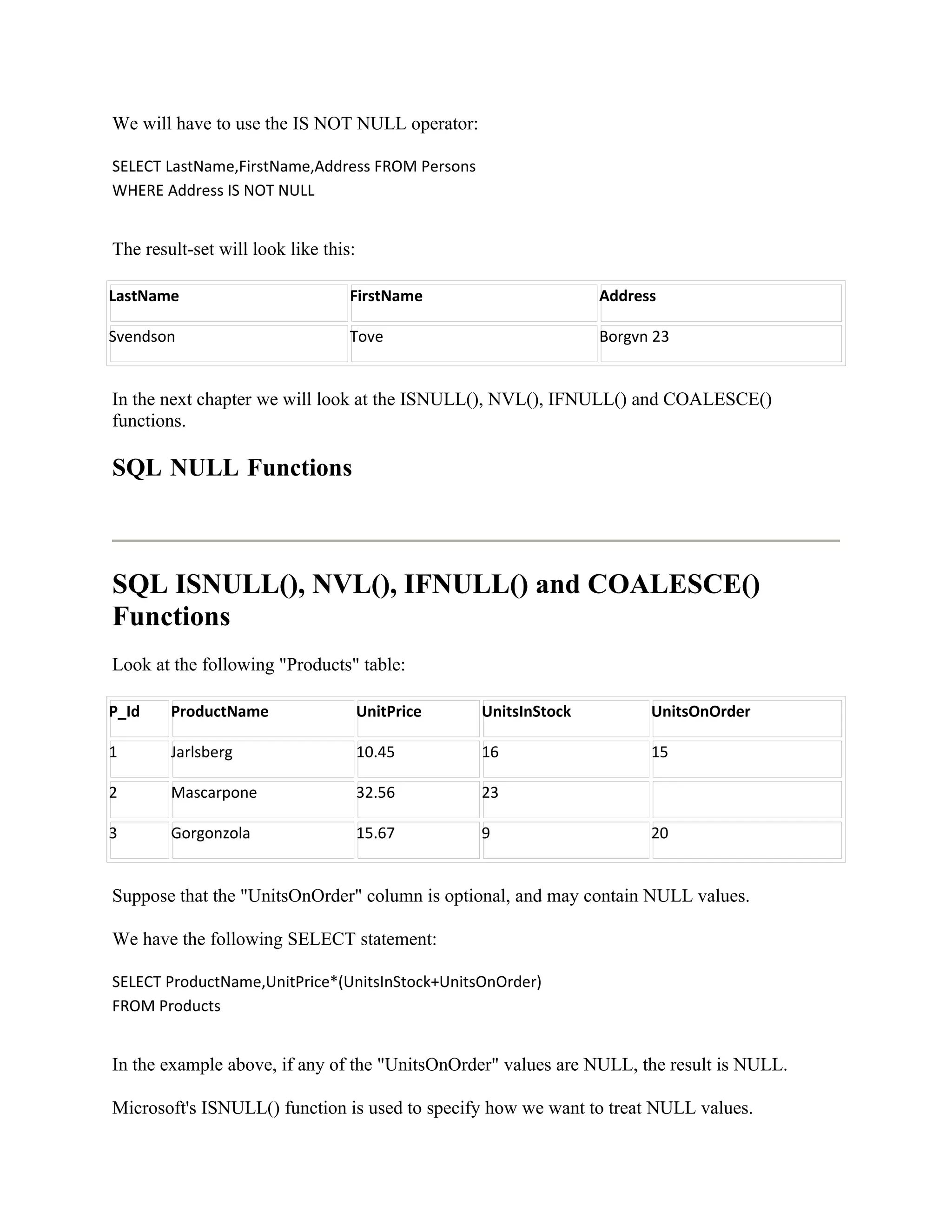We will have to use the IS NOT NULL operator:

SELECT LastName,FirstName,Address FROM Persons
WHERE Address IS NOT NULL


The result-set will look like this:

LastName                          FirstName                      Address

Svendson                          Tove                           Borgvn 23


In the next chapter we will look at the ISNULL(), NVL(), IFNULL() and COALESCE()
functions.

SQL NULL Functions



SQL ISNULL(), NVL(), IFNULL() and COALESCE()
Functions
Look at the following "Products" table:

P_Id    ProductName                   UnitPrice   UnitsInStock         UnitsOnOrder

1       Jarlsberg                     10.45       16                   15

2       Mascarpone                    32.56       23

3       Gorgonzola                    15.67       9                    20


Suppose that the "UnitsOnOrder" column is optional, and may contain NULL values.

We have the following SELECT statement:

SELECT ProductName,UnitPrice*(UnitsInStock+UnitsOnOrder)
FROM Products


In the example above, if any of the "UnitsOnOrder" values are NULL, the result is NULL.

Microsoft's ISNULL() function is used to specify how we want to treat NULL values.
 