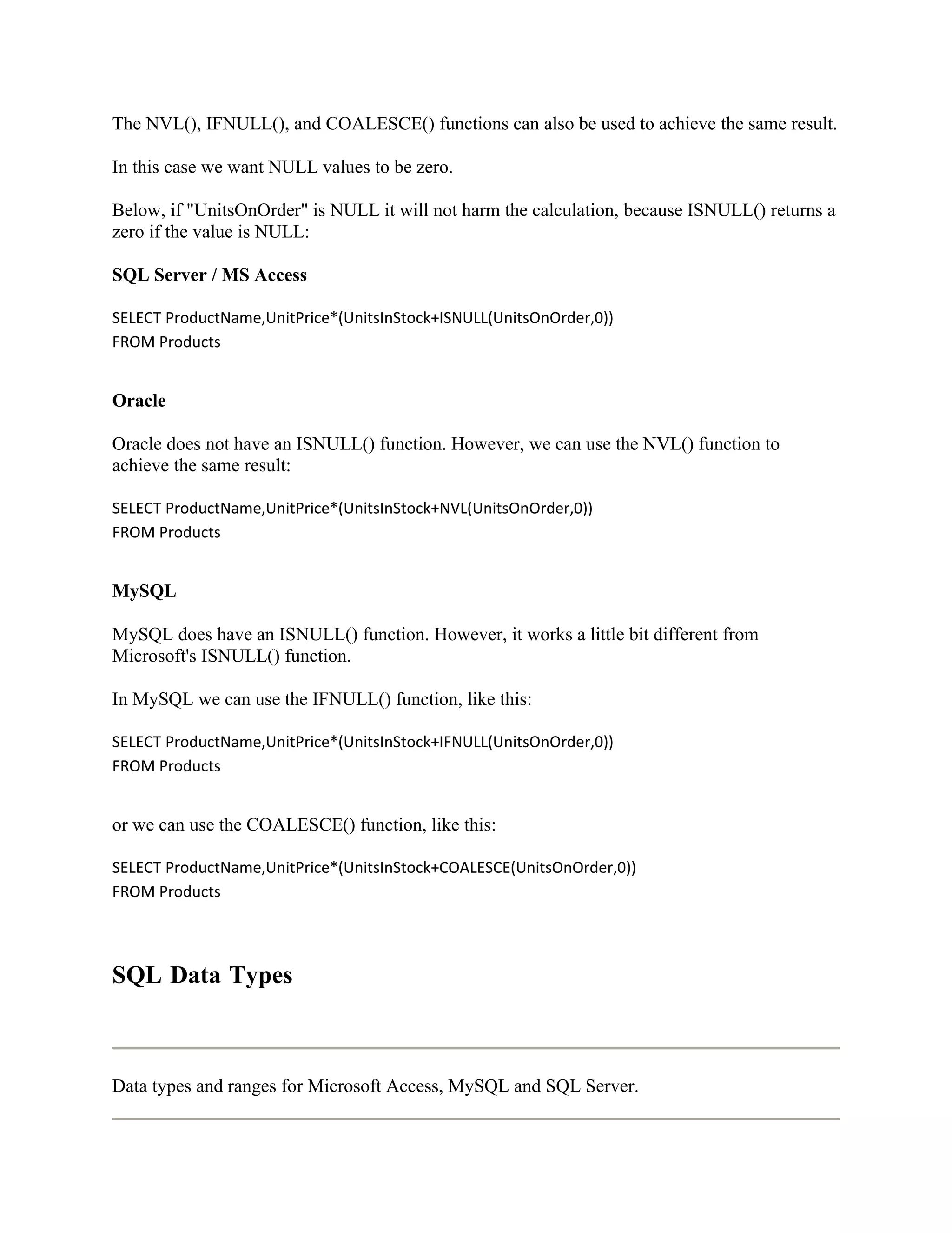 The NVL(), IFNULL(), and COALESCE() functions can also be used to achieve the same result.

In this case we want NULL values to be zero.

Below, if "UnitsOnOrder" is NULL it will not harm the calculation, because ISNULL() returns a
zero if the value is NULL:

SQL Server / MS Access

SELECT ProductName,UnitPrice*(UnitsInStock+ISNULL(UnitsOnOrder,0))
FROM Products


Oracle

Oracle does not have an ISNULL() function. However, we can use the NVL() function to
achieve the same result:

SELECT ProductName,UnitPrice*(UnitsInStock+NVL(UnitsOnOrder,0))
FROM Products


MySQL

MySQL does have an ISNULL() function. However, it works a little bit different from
Microsoft's ISNULL() function.

In MySQL we can use the IFNULL() function, like this:

SELECT ProductName,UnitPrice*(UnitsInStock+IFNULL(UnitsOnOrder,0))
FROM Products


or we can use the COALESCE() function, like this:

SELECT ProductName,UnitPrice*(UnitsInStock+COALESCE(UnitsOnOrder,0))
FROM Products




SQL Data Types



Data types and ranges for Microsoft Access, MySQL and SQL Server.
 