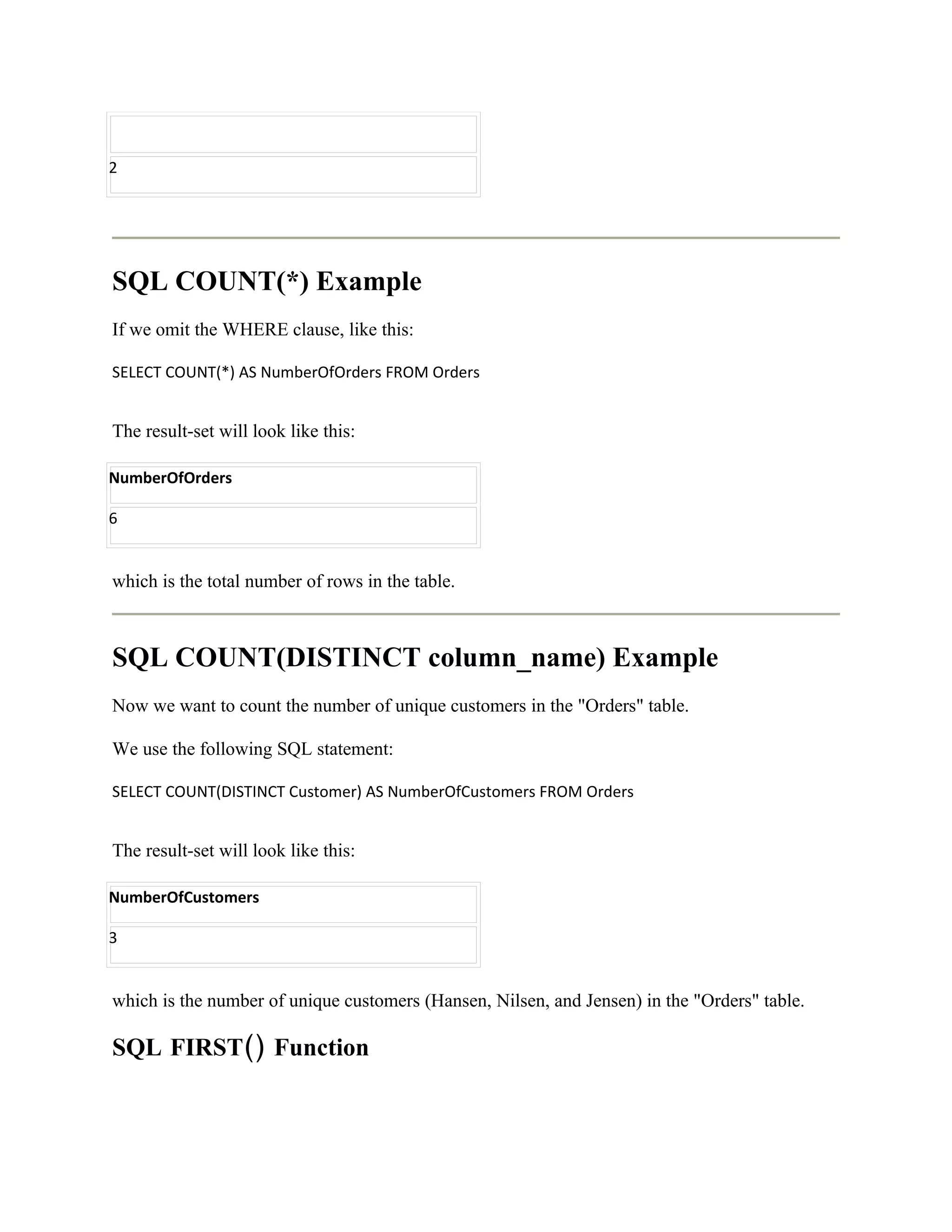 2




SQL COUNT(*) Example
If we omit the WHERE clause, like this:

SELECT COUNT(*) AS NumberOfOrders FROM Orders


The result-set will look like this:

NumberOfOrders

6


which is the total number of rows in the table.



SQL COUNT(DISTINCT column_name) Example
Now we want to count the number of unique customers in the "Orders" table.

We use the following SQL statement:

SELECT COUNT(DISTINCT Customer) AS NumberOfCustomers FROM Orders


The result-set will look like this:

NumberOfCustomers

3


which is the number of unique customers (Hansen, Nilsen, and Jensen) in the "Orders" table.

SQL FIRST() Function
 