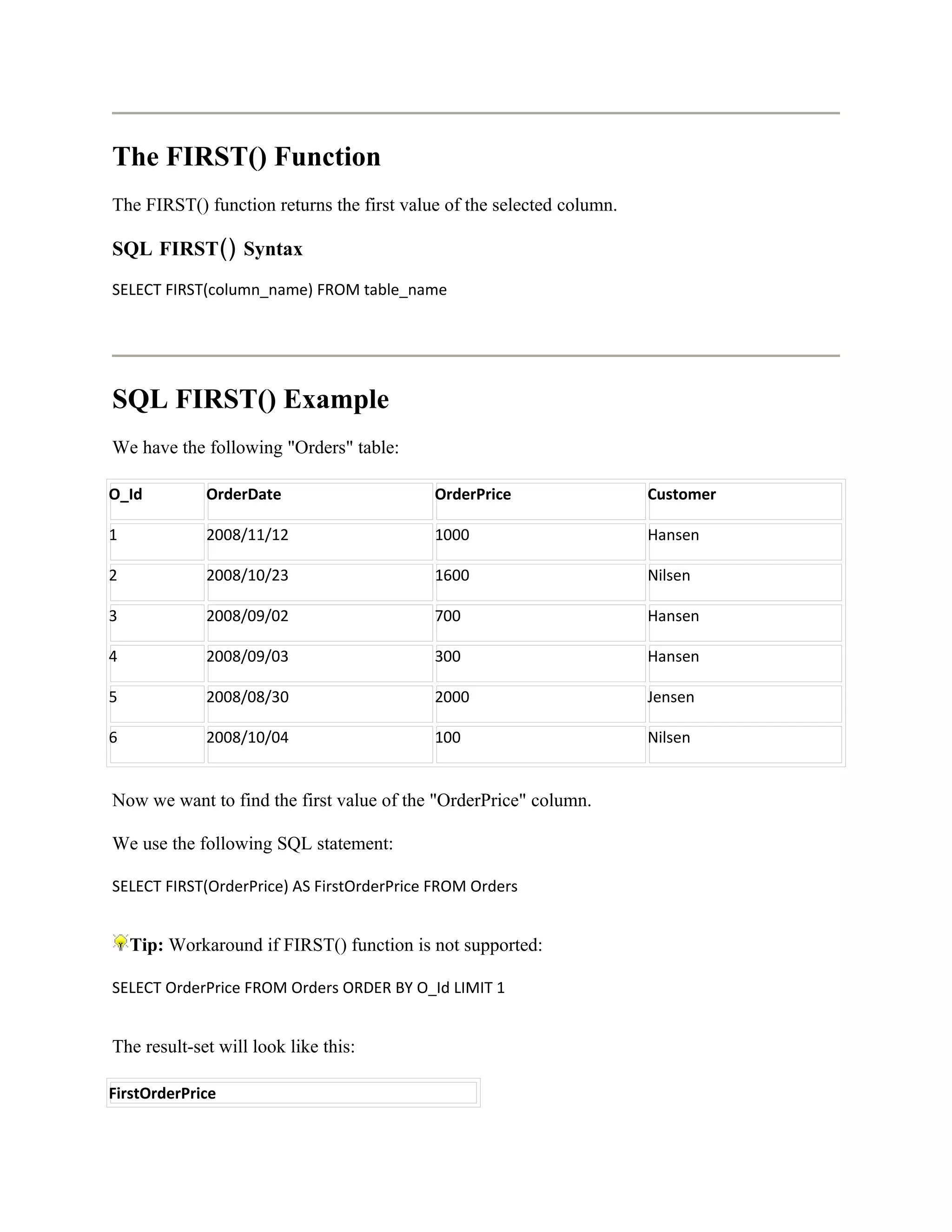 The FIRST() Function
The FIRST() function returns the first value of the selected column.

SQL FIRST() Syntax
SELECT FIRST(column_name) FROM table_name




SQL FIRST() Example
We have the following "Orders" table:

O_Id         OrderDate                     OrderPrice                  Customer

1            2008/11/12                    1000                        Hansen

2            2008/10/23                    1600                        Nilsen

3            2008/09/02                    700                         Hansen

4            2008/09/03                    300                         Hansen

5            2008/08/30                    2000                        Jensen

6            2008/10/04                    100                         Nilsen


Now we want to find the first value of the "OrderPrice" column.

We use the following SQL statement:

SELECT FIRST(OrderPrice) AS FirstOrderPrice FROM Orders


    Tip: Workaround if FIRST() function is not supported:

SELECT OrderPrice FROM Orders ORDER BY O_Id LIMIT 1


The result-set will look like this:

FirstOrderPrice
 