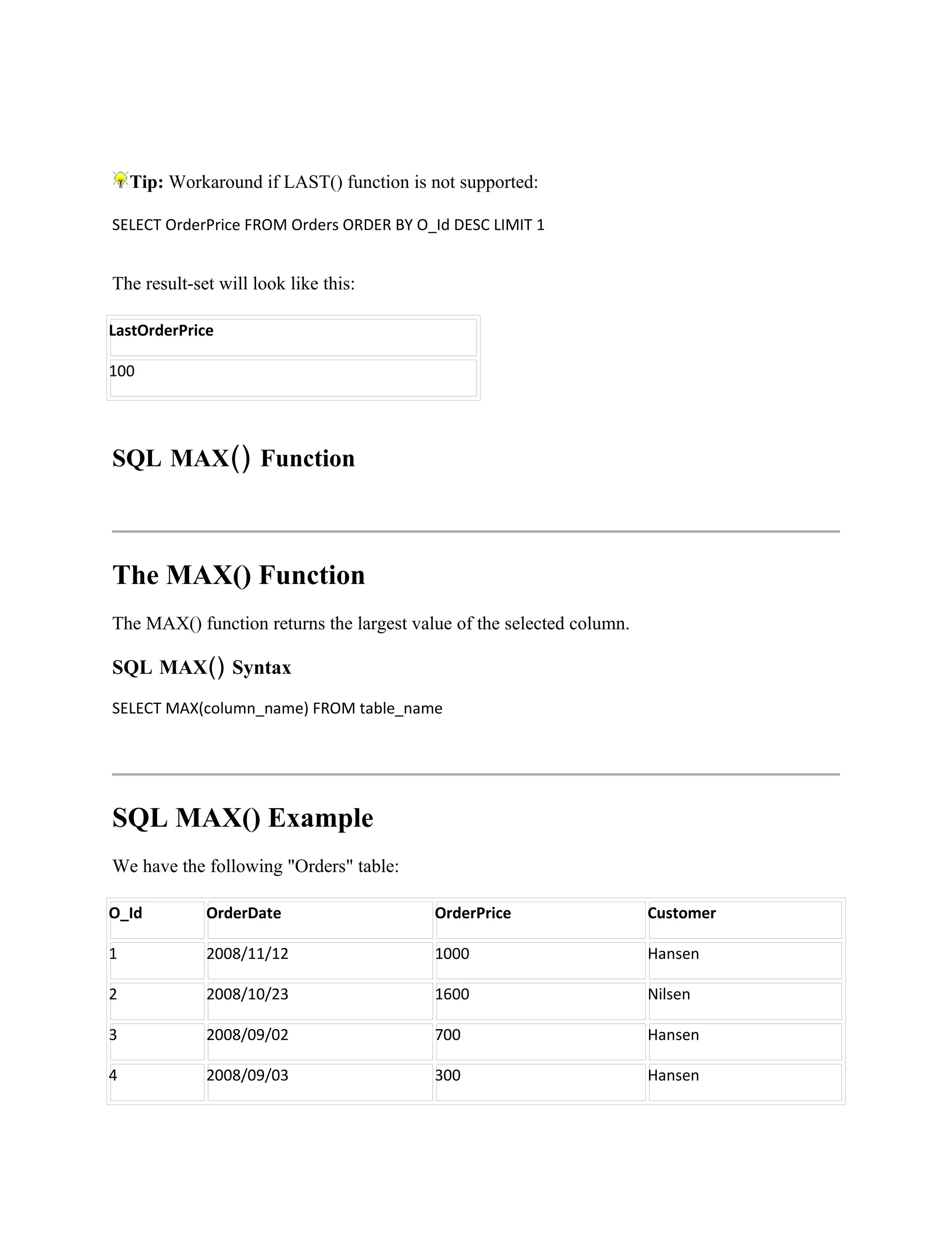 Tip: Workaround if LAST() function is not supported:

SELECT OrderPrice FROM Orders ORDER BY O_Id DESC LIMIT 1


The result-set will look like this:

LastOrderPrice

100




SQL MAX() Function



The MAX() Function
The MAX() function returns the largest value of the selected column.

SQL MAX() Syntax
SELECT MAX(column_name) FROM table_name




SQL MAX() Example
We have the following "Orders" table:

O_Id         OrderDate                    OrderPrice                   Customer

1            2008/11/12                   1000                         Hansen

2            2008/10/23                   1600                         Nilsen

3            2008/09/02                   700                          Hansen

4            2008/09/03                   300                          Hansen
 