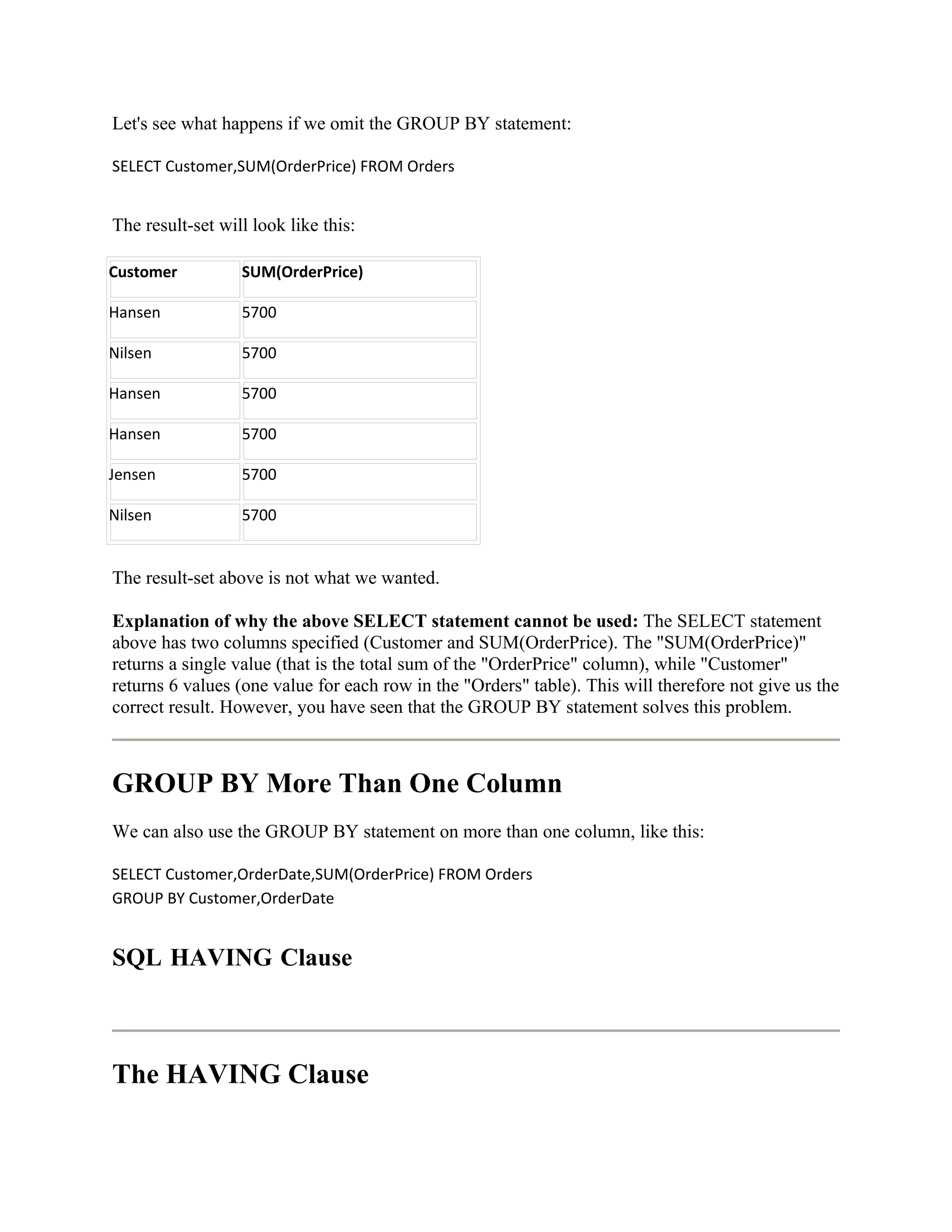 Let's see what happens if we omit the GROUP BY statement:

SELECT Customer,SUM(OrderPrice) FROM Orders


The result-set will look like this:

Customer          SUM(OrderPrice)

Hansen            5700

Nilsen            5700

Hansen            5700

Hansen            5700

Jensen            5700

Nilsen            5700


The result-set above is not what we wanted.

Explanation of why the above SELECT statement cannot be used: The SELECT statement
above has two columns specified (Customer and SUM(OrderPrice). The "SUM(OrderPrice)"
returns a single value (that is the total sum of the "OrderPrice" column), while "Customer"
returns 6 values (one value for each row in the "Orders" table). This will therefore not give us the
correct result. However, you have seen that the GROUP BY statement solves this problem.



GROUP BY More Than One Column
We can also use the GROUP BY statement on more than one column, like this:

SELECT Customer,OrderDate,SUM(OrderPrice) FROM Orders
GROUP BY Customer,OrderDate


SQL HAVING Clause



The HAVING Clause
 