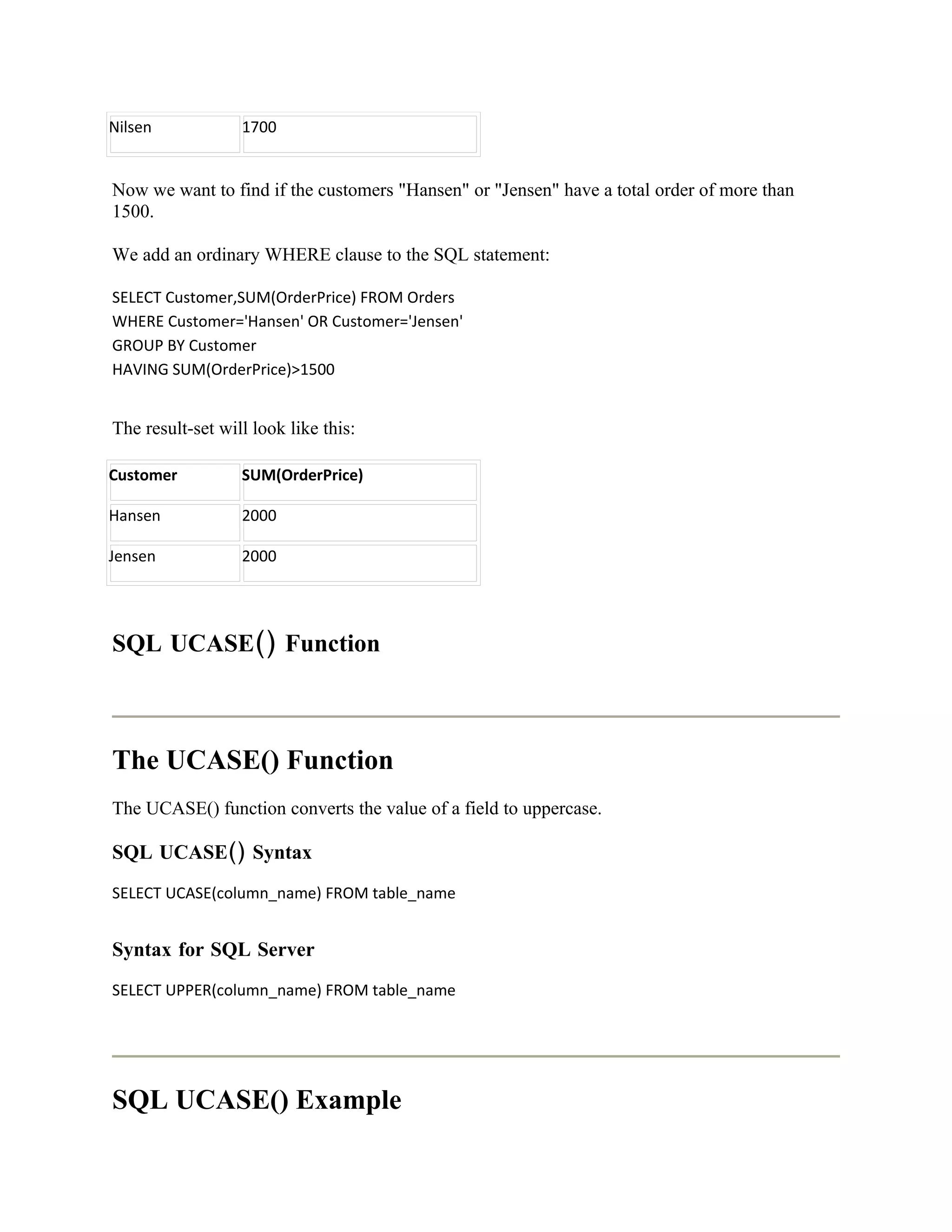 Nilsen            1700


Now we want to find if the customers "Hansen" or "Jensen" have a total order of more than
1500.

We add an ordinary WHERE clause to the SQL statement:

SELECT Customer,SUM(OrderPrice) FROM Orders
WHERE Customer='Hansen' OR Customer='Jensen'
GROUP BY Customer
HAVING SUM(OrderPrice)>1500


The result-set will look like this:

Customer          SUM(OrderPrice)

Hansen            2000

Jensen            2000




SQL UCASE() Function



The UCASE() Function
The UCASE() function converts the value of a field to uppercase.

SQL UCASE() Syntax
SELECT UCASE(column_name) FROM table_name


Syntax for SQL Server
SELECT UPPER(column_name) FROM table_name




SQL UCASE() Example
 