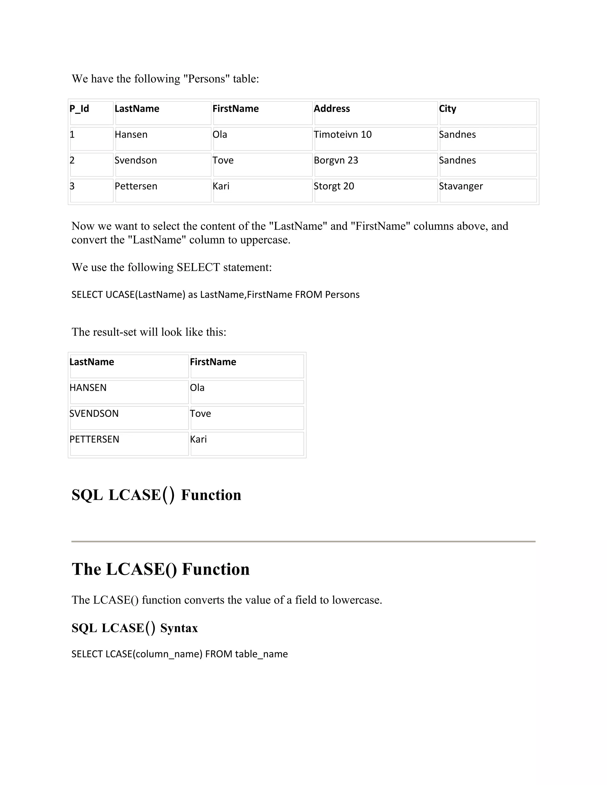 We have the following "Persons" table:

P_Id       LastName              FirstName       Address                City

1          Hansen                Ola             Timoteivn 10           Sandnes

2          Svendson              Tove            Borgvn 23              Sandnes

3          Pettersen             Kari            Storgt 20              Stavanger


Now we want to select the content of the "LastName" and "FirstName" columns above, and
convert the "LastName" column to uppercase.

We use the following SELECT statement:

SELECT UCASE(LastName) as LastName,FirstName FROM Persons


The result-set will look like this:

LastName                  FirstName

HANSEN                    Ola

SVENDSON                  Tove

PETTERSEN                 Kari




SQL LCASE() Function



The LCASE() Function
The LCASE() function converts the value of a field to lowercase.

SQL LCASE() Syntax
SELECT LCASE(column_name) FROM table_name
 