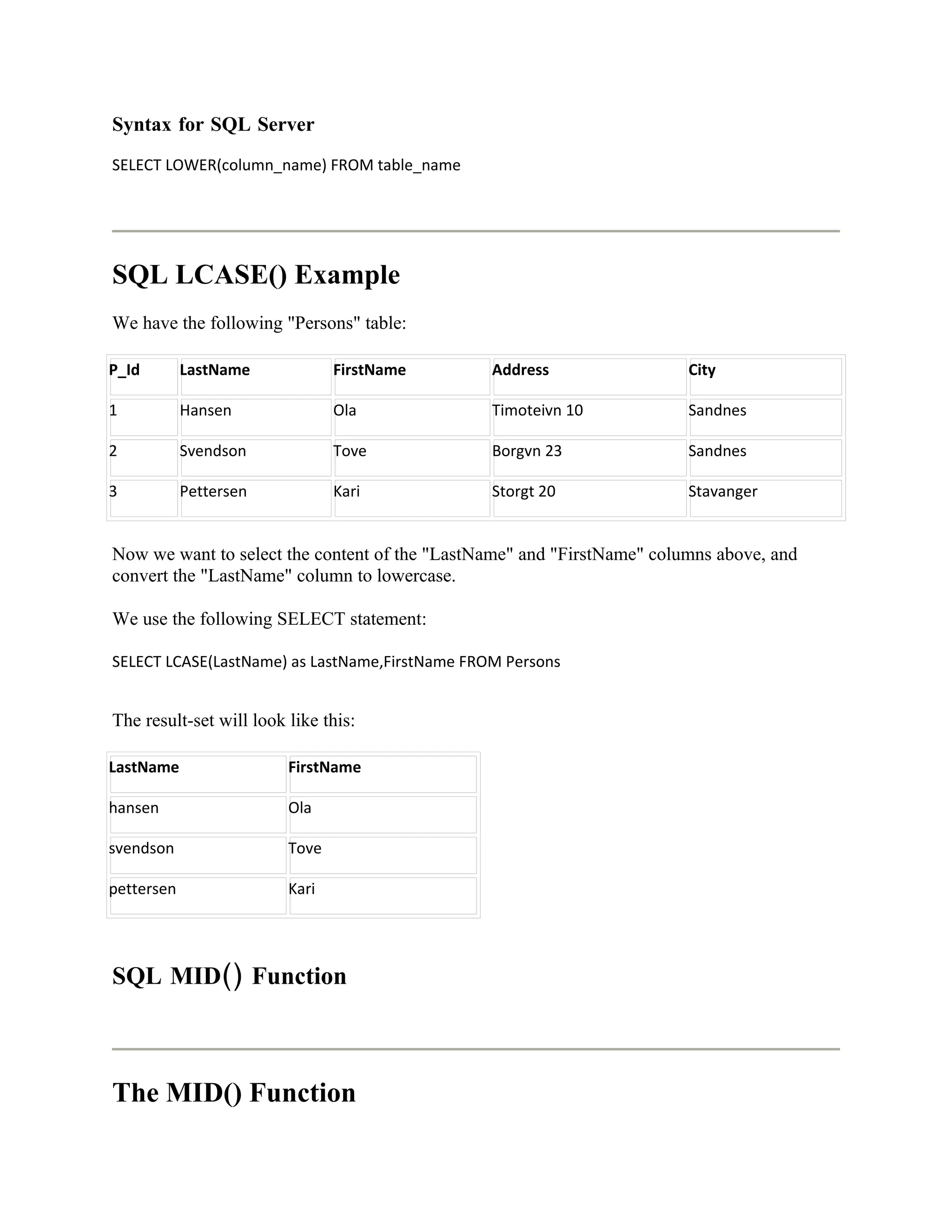 Syntax for SQL Server
SELECT LOWER(column_name) FROM table_name




SQL LCASE() Example
We have the following "Persons" table:

P_Id        LastName            FirstName       Address                 City

1           Hansen              Ola             Timoteivn 10            Sandnes

2           Svendson            Tove            Borgvn 23               Sandnes

3           Pettersen           Kari            Storgt 20               Stavanger


Now we want to select the content of the "LastName" and "FirstName" columns above, and
convert the "LastName" column to lowercase.

We use the following SELECT statement:

SELECT LCASE(LastName) as LastName,FirstName FROM Persons


The result-set will look like this:

LastName                 FirstName

hansen                   Ola

svendson                 Tove

pettersen                Kari




SQL MID() Function



The MID() Function
 