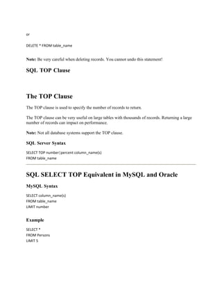 or

DELETE * FROM table_name


Note: Be very careful when deleting records. You cannot undo this statement!

SQL TOP Clause



The TOP Clause
The TOP clause is used to specify the number of records to return.

The TOP clause can be very useful on large tables with thousands of records. Returning a large
number of records can impact on performance.

Note: Not all database systems support the TOP clause.

SQL Server Syntax
SELECT TOP number|percent column_name(s)
FROM table_name



SQL SELECT TOP Equivalent in MySQL and Oracle
MySQL Syntax
SELECT column_name(s)
FROM table_name
LIMIT number


Example
SELECT *
FROM Persons
LIMIT 5
 