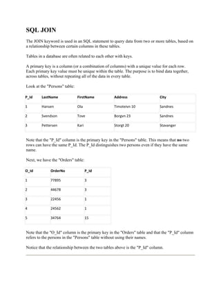 SQL JOIN
The JOIN keyword is used in an SQL statement to query data from two or more tables, based on
a relationship between certain columns in these tables.

Tables in a database are often related to each other with keys.

A primary key is a column (or a combination of columns) with a unique value for each row.
Each primary key value must be unique within the table. The purpose is to bind data together,
across tables, without repeating all of the data in every table.

Look at the "Persons" table:

P_Id     LastName              FirstName            Address                 City

1        Hansen                Ola                  Timoteivn 10            Sandnes

2        Svendson              Tove                 Borgvn 23               Sandnes

3        Pettersen             Kari                 Storgt 20               Stavanger


Note that the "P_Id" column is the primary key in the "Persons" table. This means that no two
rows can have the same P_Id. The P_Id distinguishes two persons even if they have the same
name.

Next, we have the "Orders" table:

O_Id          OrderNo                 P_Id

1             77895                   3

2             44678                   3

3             22456                   1

4             24562                   1

5             34764                   15


Note that the "O_Id" column is the primary key in the "Orders" table and that the "P_Id" column
refers to the persons in the "Persons" table without using their names.

Notice that the relationship between the two tables above is the "P_Id" column.
 