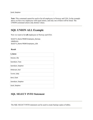 Scott, Stephen


Note: This command cannot be used to list all employees in Norway and USA. In the example
above we have two employees with equal names, and only one of them will be listed. The
UNION command selects only distinct values.



SQL UNION ALL Example
Now we want to list all employees in Norway and USA:

SELECT E_Name FROM Employees_Norway
UNION ALL
SELECT E_Name FROM Employees_USA


Result

E_Name

Hansen, Ola

Svendson, Tove

Svendson, Stephen

Pettersen, Kari

Turner, Sally

Kent, Clark

Svendson, Stephen

Scott, Stephen




SQL SELECT INTO Statement



The SQL SELECT INTO statement can be used to create backup copies of tables.
 