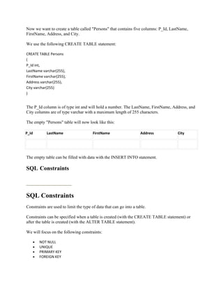 Now we want to create a table called "Persons" that contains five columns: P_Id, LastName,
FirstName, Address, and City.

We use the following CREATE TABLE statement:

CREATE TABLE Persons
(
P_Id int,
LastName varchar(255),
FirstName varchar(255),
Address varchar(255),
City varchar(255)
)


The P_Id column is of type int and will hold a number. The LastName, FirstName, Address, and
City columns are of type varchar with a maximum length of 255 characters.

The empty "Persons" table will now look like this:

P_Id          LastName                  FirstName                   Address         City




The empty table can be filled with data with the INSERT INTO statement.

SQL Constraints



SQL Constraints
Constraints are used to limit the type of data that can go into a table.

Constraints can be specified when a table is created (with the CREATE TABLE statement) or
after the table is created (with the ALTER TABLE statement).

We will focus on the following constraints:

       •   NOT NULL
       •   UNIQUE
       •   PRIMARY KEY
       •   FOREIGN KEY
 