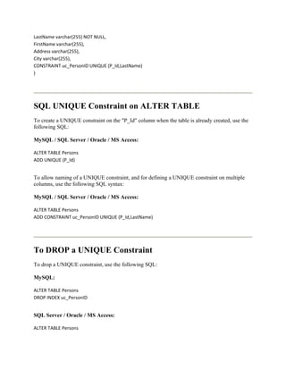 LastName varchar(255) NOT NULL,
FirstName varchar(255),
Address varchar(255),
City varchar(255),
CONSTRAINT uc_PersonID UNIQUE (P_Id,LastName)
)




SQL UNIQUE Constraint on ALTER TABLE
To create a UNIQUE constraint on the "P_Id" column when the table is already created, use the
following SQL:

MySQL / SQL Server / Oracle / MS Access:

ALTER TABLE Persons
ADD UNIQUE (P_Id)


To allow naming of a UNIQUE constraint, and for defining a UNIQUE constraint on multiple
columns, use the following SQL syntax:

MySQL / SQL Server / Oracle / MS Access:

ALTER TABLE Persons
ADD CONSTRAINT uc_PersonID UNIQUE (P_Id,LastName)




To DROP a UNIQUE Constraint
To drop a UNIQUE constraint, use the following SQL:

MySQL:

ALTER TABLE Persons
DROP INDEX uc_PersonID


SQL Server / Oracle / MS Access:

ALTER TABLE Persons
 