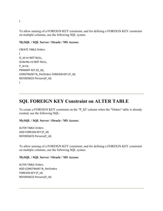 )


To allow naming of a FOREIGN KEY constraint, and for defining a FOREIGN KEY constraint
on multiple columns, use the following SQL syntax:

MySQL / SQL Server / Oracle / MS Access:

CREATE TABLE Orders
(
O_Id int NOT NULL,
OrderNo int NOT NULL,
P_Id int,
PRIMARY KEY (O_Id),
CONSTRAINT fk_PerOrders FOREIGN KEY (P_Id)
REFERENCES Persons(P_Id)
)




SQL FOREIGN KEY Constraint on ALTER TABLE
To create a FOREIGN KEY constraint on the "P_Id" column when the "Orders" table is already
created, use the following SQL:

MySQL / SQL Server / Oracle / MS Access:

ALTER TABLE Orders
ADD FOREIGN KEY (P_Id)
REFERENCES Persons(P_Id)


To allow naming of a FOREIGN KEY constraint, and for defining a FOREIGN KEY constraint
on multiple columns, use the following SQL syntax:

MySQL / SQL Server / Oracle / MS Access:

ALTER TABLE Orders
ADD CONSTRAINT fk_PerOrders
FOREIGN KEY (P_Id)
REFERENCES Persons(P_Id)
 