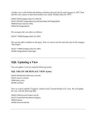 Another view in the Northwind database calculates the total sale for each category in 1997. Note
that this view selects its data from another view called "Product Sales for 1997":

CREATE VIEW [Category Sales For 1997] AS
SELECT DISTINCT CategoryName,Sum(ProductSales) AS CategorySales
FROM [Product Sales for 1997]
GROUP BY CategoryName


We can query the view above as follows:

SELECT * FROM [Category Sales For 1997]


We can also add a condition to the query. Now we want to see the total sale only for the category
"Beverages":

SELECT * FROM [Category Sales For 1997]
WHERE CategoryName='Beverages'




SQL Updating a View
You can update a view by using the following syntax:

SQL CREATE OR REPLACE VIEW Syntax
CREATE OR REPLACE VIEW view_name AS
SELECT column_name(s)
FROM table_name
WHERE condition


Now we want to add the "Category" column to the "Current Product List" view. We will update
the view with the following SQL:

CREATE VIEW [Current Product List] AS
SELECT ProductID,ProductName,Category
FROM Products
WHERE Discontinued=No
 