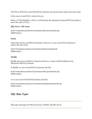 The NVL(), IFNULL(), and COALESCE() functions can also be used to achieve the same result.

In this case we want NULL values to be zero.

Below, if "UnitsOnOrder" is NULL it will not harm the calculation, because ISNULL() returns a
zero if the value is NULL:

SQL Server / MS Access

SELECT ProductName,UnitPrice*(UnitsInStock+ISNULL(UnitsOnOrder,0))
FROM Products


Oracle

Oracle does not have an ISNULL() function. However, we can use the NVL() function to
achieve the same result:

SELECT ProductName,UnitPrice*(UnitsInStock+NVL(UnitsOnOrder,0))
FROM Products


MySQL

MySQL does have an ISNULL() function. However, it works a little bit different from
Microsoft's ISNULL() function.

In MySQL we can use the IFNULL() function, like this:

SELECT ProductName,UnitPrice*(UnitsInStock+IFNULL(UnitsOnOrder,0))
FROM Products


or we can use the COALESCE() function, like this:

SELECT ProductName,UnitPrice*(UnitsInStock+COALESCE(UnitsOnOrder,0))
FROM Products




SQL Data Types



Data types and ranges for Microsoft Access, MySQL and SQL Server.
 