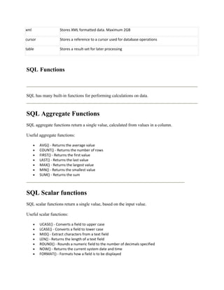 xml                   Stores XML formatted data. Maximum 2GB

cursor                Stores a reference to a cursor used for database operations

table                 Stores a result-set for later processing




SQL Functions



SQL has many built-in functions for performing calculations on data.



SQL Aggregate Functions
SQL aggregate functions return a single value, calculated from values in a column.

Useful aggregate functions:

      •   AVG() - Returns the average value
      •   COUNT() - Returns the number of rows
      •   FIRST() - Returns the first value
      •   LAST() - Returns the last value
      •   MAX() - Returns the largest value
      •   MIN() - Returns the smallest value
      •   SUM() - Returns the sum



SQL Scalar functions
SQL scalar functions return a single value, based on the input value.

Useful scalar functions:

      •   UCASE() - Converts a field to upper case
      •   LCASE() - Converts a field to lower case
      •   MID() - Extract characters from a text field
      •   LEN() - Returns the length of a text field
      •   ROUND() - Rounds a numeric field to the number of decimals specified
      •   NOW() - Returns the current system date and time
      •   FORMAT() - Formats how a field is to be displayed
 