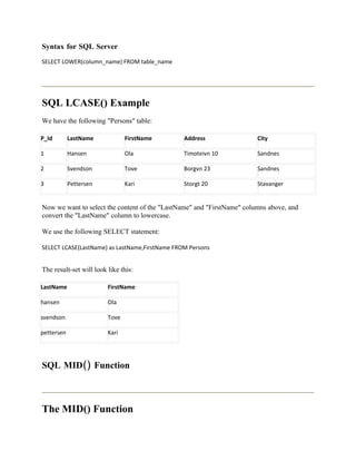 Syntax for SQL Server
SELECT LOWER(column_name) FROM table_name




SQL LCASE() Example
We have the following "Persons" table:

P_Id        LastName            FirstName       Address                 City

1           Hansen              Ola             Timoteivn 10            Sandnes

2           Svendson            Tove            Borgvn 23               Sandnes

3           Pettersen           Kari            Storgt 20               Stavanger


Now we want to select the content of the "LastName" and "FirstName" columns above, and
convert the "LastName" column to lowercase.

We use the following SELECT statement:

SELECT LCASE(LastName) as LastName,FirstName FROM Persons


The result-set will look like this:

LastName                 FirstName

hansen                   Ola

svendson                 Tove

pettersen                Kari




SQL MID() Function



The MID() Function
 
