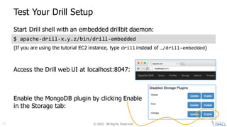 ©  2015.   All  Rights  Reserved.18
Test  Your  Drill  Setup
$  apache-­‐drill-­‐x.y.z/bin/drill-­‐embedded
Enable  the  MongoDB plugin  by  clicking  Enable  
in  the  Storage  tab:
Access  the  Drill  web  UI  at  localhost:8047:
Start  Drill  shell  with  an  embedded  drillbit daemon:
(If  you  are  using  the  tutorial  EC2  instance,  type  drill instead  of  …/drill-­‐embedded)
 