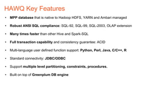 HAWQ Key Features
•  MPP database that is native to Hadoop HDFS, YARN and Ambari managed
•  Robust ANSI SQL compliance: SQL-92, SQL-99, SQL-2003, OLAP extension
•  Many times faster than other Hive and Spark-SQL
•  Full transaction capability and consistency guarantee: ACID
•  Multi-language user defined function support: Python, Perl, Java, C/C++, R
•  Standard connectivity: JDBC/ODBC
•  Support multiple level partitioning, constraints, procedures.
•  Built on top of Greenplum DB engine
 