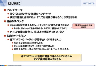10Copyright © 2014 NTT DATA Corporation
はじめに
 ベンチマーク
 TPC-DSはオンライン処理のベンチマーク
 検証の趣旨と合致するが、ETLでは結果が異なることが予想される
 HWのスペック
 Impalaのことを考えるなら、メモリをもっと積んだほうがよい
 しかし、Hadoopに合わせるなら、64GBは妥当なところでは
 ディスク容量の都合で、TB以上の検証ができていない
 SWのバージョン
 各プロダクトのバージョンが若干古い(すみません...)
 CDH 5.2でImpala 2.0が入った
 Prestoは週替りのリリースで0.79まで進んだ
 HDP 2.2のリリースがそろそろ。Hive 0.14、Tez 0.60が入る
各プロダクトとも活発に開発が進められているため、
すぐに検証結果が古くなる
[参考]Impalaレポートは
384GB
 