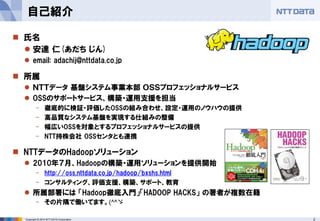 2Copyright © 2014 NTT DATA Corporation
自己紹介
 氏名
 安達 仁(あだち じん)
 email: adachij@nttdata.co.jp
 所属
 ＮＴＴデータ 基盤システム事業本部 ＯＳＳプロフェッショナルサービス
 OSSのサポートサービス、構築・運用支援を担当
- 徹底的に検証・評価したOSSの組み合わせ、設定・運用のノウハウの提供
- 高品質なシステム基盤を実現する仕組みの整備
- 幅広いOSSを対象とするプロフェッショナルサービスの提供
- NTT持株会社 OSSセンタとも連携
 NTTデータのHadoopソリューション
 2010年７月、Hadoopの構築・運用ソリューションを提供開始
- http://oss.nttdata.co.jp/hadoop/bxshs.html
- コンサルティング、評価支援、構築、サポート、教育
 所属部署には 「Hadoop徹底入門」「HADOOP HACKS」 の著者が複数在籍
- その片隅で働いてます。(^^ゞ
 