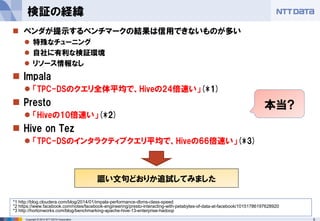 5Copyright © 2014 NTT DATA Corporation
 ベンダが提示するベンチマークの結果は信用できないものが多い
 特殊なチューニング
 自社に有利な検証環境
 リソース情報なし
 Impala
 「TPC-DSのクエリ全体平均で、Hiveの24倍速い」(*1)
 Presto
 「Hiveの10倍速い」(*2)
 Hive on Tez
 「TPC-DSのインタラクティブクエリ平均で、Hiveの66倍速い」(*3)
検証の経緯
謳い文句どおりか追試してみました
*1 http://blog.cloudera.com/blog/2014/01/impala-performance-dbms-class-speed
*2 https://www.facebook.com/notes/facebook-engineering/presto-interacting-with-petabytes-of-data-at-facebook/10151786197628920
*3 http://hortonworks.com/blog/benchmarking-apache-hive-13-enterprise-hadoop
本当?
 