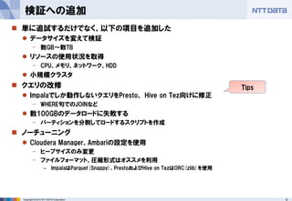 6Copyright © 2014 NTT DATA Corporation
 単に追試するだけでなく、以下の項目を追加した
 データサイズを変えて検証
- 数GB～数TB
 リソースの使用状況を取得
- CPU、メモリ、ネットワーク、HDD
 小規模クラスタ
 クエリの改修
 Impalaでしか動作しないクエリをPresto、 Hive on Tez向けに修正
- WHERE句でのJOINなど
 数100GBのデータロードに失敗する
- パーティションを分割してロードするスクリプトを作成
 ノーチューニング
 Cloudera Manager、Ambariの設定を使用
- ヒープサイズのみ変更
- ファイルフォーマット、圧縮形式はオススメを利用
– ImpalaはParquet(Snappy)、PrestoおよびHive on TezはORC(zlib)を使用
検証への追加
Tips
 