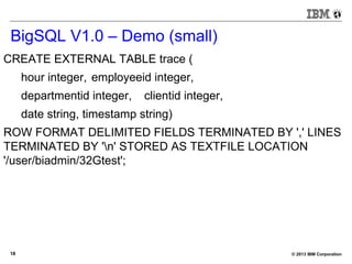 © 2013 IBM Corporation18
BigSQL V1.0 – Demo (small)
CREATE EXTERNAL TABLE trace (
hour integer, employeeid integer,
departmentid integer, clientid integer,
date string, timestamp string)
ROW FORMAT DELIMITED FIELDS TERMINATED BY ',' LINES
TERMINATED BY 'n' STORED AS TEXTFILE LOCATION
'/user/biadmin/32Gtest';
 