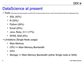 © 2013 IBM Corporation2
DataScience at present
●
Tools (http://blog.revolutionanalytics.com/2014/01/in-data-scientist-survey-r-is-the-most-used-tool-other-than-databases.html)
●
SQL (42%)
●
R (33%)
●
Python (26%)
●
Excel (25%)
●
Java, Ruby, C++ (17%)
●
SPSS, SAS (9%)
●
Limitations (Single Node usage)
●
Main Memory
●
CPU <> Main Memory Bandwidth
●
CPU
●
Storage <> Main Memory Bandwidth (either Single node or SAN)
 