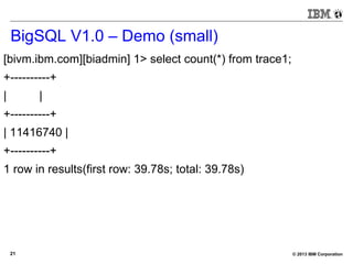© 2013 IBM Corporation21
BigSQL V1.0 – Demo (small)
[bivm.ibm.com][biadmin] 1> select count(*) from trace1;
+----------+
| |
+----------+
| 11416740 |
+----------+
1 row in results(first row: 39.78s; total: 39.78s)
 