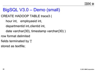 © 2013 IBM Corporation24
BigSQL V3.0 – Demo (small)
CREATE HADOOP TABLE trace3 (
hour int, employeeid int,
departmentid int,clientid int,
date varchar(30), timestamp varchar(30) )
row format delimited
fields terminated by '|'
stored as textfile;
 