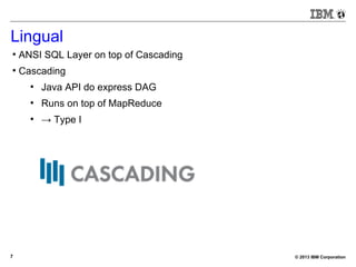 © 2013 IBM Corporation7
Lingual
●
ANSI SQL Layer on top of Cascading
●
Cascading
●
Java API do express DAG
●
Runs on top of MapReduce
●
→ Type I
 