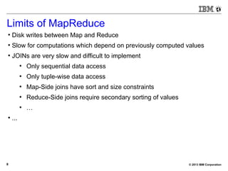 © 2013 IBM Corporation8
Limits of MapReduce
●
Disk writes between Map and Reduce
●
Slow for computations which depend on previously computed values
●
JOINs are very slow and difficult to implement
●
Only sequential data access
●
Only tuple-wise data access
●
Map-Side joins have sort and size constraints
●
Reduce-Side joins require secondary sorting of values
●
…
●
...
 