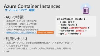 Azure Container Instances
サーバーレス コンテナー環境
GPU 対応のコンテナがサポート
az container create ¥
-g aci_grp ¥
--name nginx ¥
--image library/nginx ¥
--ip-address public ¥
–cpu 2 --memory 5
 