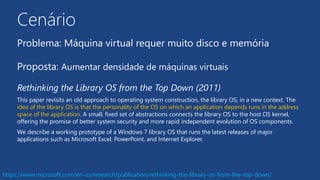 Cenário
Problema: Máquina virtual requer muito disco e memória
Proposta: Aumentar densidade de máquinas virtuais
Rethinking the Library OS from the Top Down (2011)
This paper revisits an old approach to operating system construction, the library OS, in a new context. The
idea of the library OS is that the personality of the OS on which an application depends runs in the address
space of the application. A small, fixed set of abstractions connects the library OS to the host OS kernel,
offering the promise of better system security and more rapid independent evolution of OS components.
We describe a working prototype of a Windows 7 library OS that runs the latest releases of major
applications such as Microsoft Excel, PowerPoint, and Internet Explorer.
https://www.microsoft.com/en-us/research/publication/rethinking-the-library-os-from-the-top-down/
 