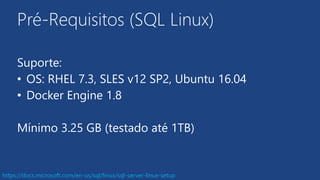 Pré-Requisitos (SQL Linux)
Suporte:
• OS: RHEL 7.3, SLES v12 SP2, Ubuntu 16.04
• Docker Engine 1.8
Mínimo 3.25 GB (testado até 1TB)
https://docs.microsoft.com/en-us/sql/linux/sql-server-linux-setup
 