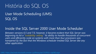 História do SQL OS
User Mode Scheduling (UMS)
SQL OS
Inside the SQL Server 2000 User Mode Scheduler
Between versions 6.5 and 7.0, however, it became evident that SQL Server was
beginning to hit a "scalability ceiling." Its ability to handle thousands of concurrent
users and efficiently scale on systems with more than four processors was
hampered by the fact that the Windows scheduler treated SQL Server like any
other application
UMS: https://technet.microsoft.com/en-us/library/aa175393(v=sql.80).aspx
 