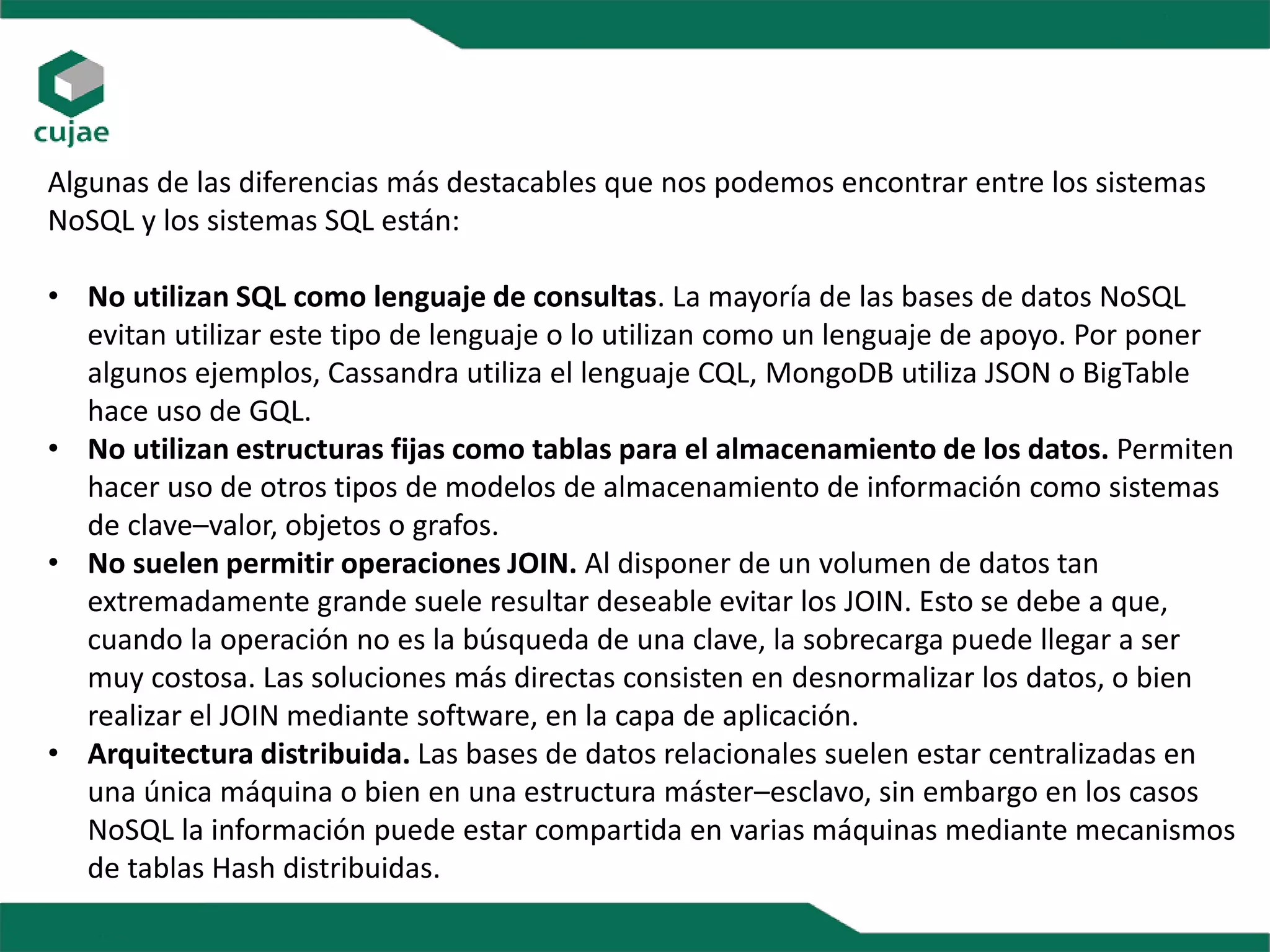Algunas de las diferencias más destacables que nos podemos encontrar entre los sistemas
NoSQL y los sistemas SQL están:
• No utilizan SQL como lenguaje de consultas. La mayoría de las bases de datos NoSQL
evitan utilizar este tipo de lenguaje o lo utilizan como un lenguaje de apoyo. Por poner
algunos ejemplos, Cassandra utiliza el lenguaje CQL, MongoDB utiliza JSON o BigTable
hace uso de GQL.
• No utilizan estructuras fijas como tablas para el almacenamiento de los datos. Permiten
hacer uso de otros tipos de modelos de almacenamiento de información como sistemas
de clave–valor, objetos o grafos.
• No suelen permitir operaciones JOIN. Al disponer de un volumen de datos tan
extremadamente grande suele resultar deseable evitar los JOIN. Esto se debe a que,
cuando la operación no es la búsqueda de una clave, la sobrecarga puede llegar a ser
muy costosa. Las soluciones más directas consisten en desnormalizar los datos, o bien
realizar el JOIN mediante software, en la capa de aplicación.
• Arquitectura distribuida. Las bases de datos relacionales suelen estar centralizadas en
una única máquina o bien en una estructura máster–esclavo, sin embargo en los casos
NoSQL la información puede estar compartida en varias máquinas mediante mecanismos
de tablas Hash distribuidas.
 