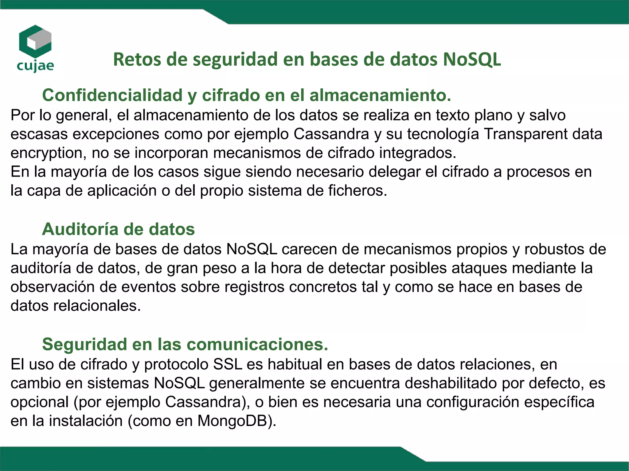 Retos de seguridad en bases de datos NoSQL
Confidencialidad y cifrado en el almacenamiento.
Por lo general, el almacenamiento de los datos se realiza en texto plano y salvo
escasas excepciones como por ejemplo Cassandra y su tecnología Transparent data
encryption, no se incorporan mecanismos de cifrado integrados.
En la mayoría de los casos sigue siendo necesario delegar el cifrado a procesos en
la capa de aplicación o del propio sistema de ficheros.
Auditoría de datos
La mayoría de bases de datos NoSQL carecen de mecanismos propios y robustos de
auditoría de datos, de gran peso a la hora de detectar posibles ataques mediante la
observación de eventos sobre registros concretos tal y como se hace en bases de
datos relacionales.
Seguridad en las comunicaciones.
El uso de cifrado y protocolo SSL es habitual en bases de datos relaciones, en
cambio en sistemas NoSQL generalmente se encuentra deshabilitado por defecto, es
opcional (por ejemplo Cassandra), o bien es necesaria una configuración específica
en la instalación (como en MongoDB).
 