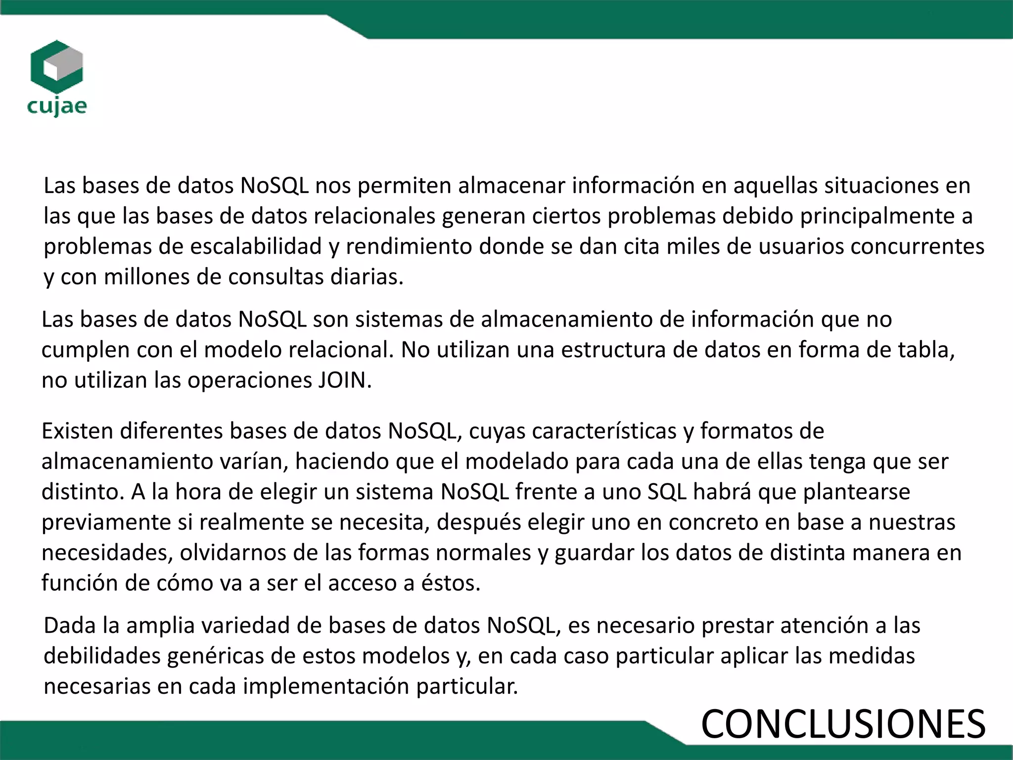 CONCLUSIONES
Dada la amplia variedad de bases de datos NoSQL, es necesario prestar atención a las
debilidades genéricas de estos modelos y, en cada caso particular aplicar las medidas
necesarias en cada implementación particular.
Existen diferentes bases de datos NoSQL, cuyas características y formatos de
almacenamiento varían, haciendo que el modelado para cada una de ellas tenga que ser
distinto. A la hora de elegir un sistema NoSQL frente a uno SQL habrá que plantearse
previamente si realmente se necesita, después elegir uno en concreto en base a nuestras
necesidades, olvidarnos de las formas normales y guardar los datos de distinta manera en
función de cómo va a ser el acceso a éstos.
Las bases de datos NoSQL nos permiten almacenar información en aquellas situaciones en
las que las bases de datos relacionales generan ciertos problemas debido principalmente a
problemas de escalabilidad y rendimiento donde se dan cita miles de usuarios concurrentes
y con millones de consultas diarias.
Las bases de datos NoSQL son sistemas de almacenamiento de información que no
cumplen con el modelo relacional. No utilizan una estructura de datos en forma de tabla,
no utilizan las operaciones JOIN.
 